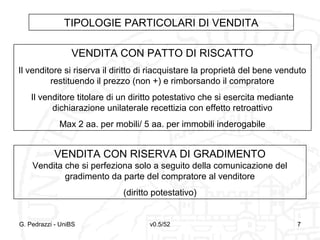 v0.5/52 7G. Pedrazzi - UniBS 7
TIPOLOGIE PARTICOLARI DI VENDITA
VENDITA CON PATTO DI RISCATTO
Il venditore si riserva il diritto di riacquistare la proprietà del bene venduto
restituendo il prezzo (non +) e rimborsando il compratore
Il venditore titolare di un diritto potestativo che si esercita mediante
dichiarazione unilaterale recettizia con effetto retroattivo
Max 2 aa. per mobili/ 5 aa. per immobili inderogabile
VENDITA CON RISERVA DI GRADIMENTO
Vendita che si perfeziona solo a seguito della comunicazione del
gradimento da parte del compratore al venditore
(diritto potestativo)
 