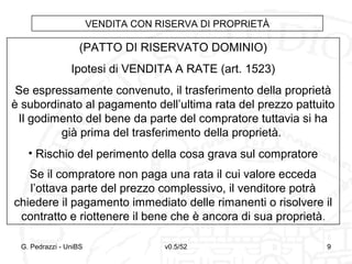 v0.5/52 9G. Pedrazzi - UniBS 9
VENDITA CON RISERVA DI PROPRIETÀ
(PATTO DI RISERVATO DOMINIO)
Ipotesi di VENDITA A RATE (art. 1523)
Se espressamente convenuto, il trasferimento della proprietà
è subordinato al pagamento dell’ultima rata del prezzo pattuito
Il godimento del bene da parte del compratore tuttavia si ha
già prima del trasferimento della proprietà.
• Rischio del perimento della cosa grava sul compratore
Se il compratore non paga una rata il cui valore ecceda
l’ottava parte del prezzo complessivo, il venditore potrà
chiedere il pagamento immediato delle rimanenti o risolvere il
contratto e riottenere il bene che è ancora di sua proprietà.
 