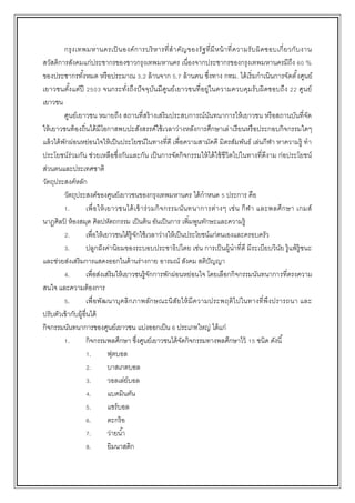 กรุงเทพมหานครเป็นองค์การบริหารที่สาคัญของรัฐที่มีหน้าที่ความรับผิดชอบเกี่ยวกับงาน
สวัสดิการสังคมแก่ประชากรของชาวกรุงเทพมหานคร เนื่องจากประชากรของกรุงเทพมหานครมีถึง 60 %
ของประชากรทั้งหมด หรือประมาณ 3.2 ล้านจาก 5.7 ล้านคน ซึ่งทาง กทม. ได้เริ่มกาเนินการจัดตั้งศูนย์
เยาวชนตั้งแต่ปี 2503 จนกระทั่งถึงปัจจุบันมีศูนย์เยาวชนที่อยู่ในความควบคุมรับผิดชอบถึง 22 ศูนย์
เยาวชน
ศูนย์เยาวชน หมายถึง สถานที่สร้างเสริมประสบการณ์นันทนาการให้เยาวชน หรือสถานบันที่จัด
ให้เยาวชนท้องถิ่นได้มีโอกาสพบปะสังสรรค์ใช้เวลาว่างหลังการศึกษาเล่าเรียนหรือประกอบกิจกรรมใดๆ
แล้วได้พักผ่อนหย่อนใจให้เป็นประโยชน์ในทางที่ดี เพื่อความสามัคคี มิตรสัมพันธ์ เล่นกีฬา หาความรู้ ทา
ประโยชน์ร่วมกัน ช่วยเหลือซึ่งกันและกัน เป็นการจัดกิจกรรมให้ได้ใช้ชีวิตไปในทางที่ดีงาม ก่อประโยชน์
ส่วนตนและประเทศชาติ
วัตถุประสงค์หลัก
วัตถุประสงค์ของศูนย์เยาวชนของกรุงเทพมหานคร ได้กาหนด 5 ประการ คือ
1. เพื่อให้เยาวชนได้เข้าร่วมกิจกรรมนันทนาการต่างๆ เช่น กีฬา และพลศึกษา เกมส์
นาฏศิลป์ ห้องสมุด ศิลปหัตถกรรม เป็นต้น อันเป็นการ เพิ่มพูนทักษะและความรู้
2. เพื่อให้เยาวชนได้รู้จักใช้เวลาว่างให้เป็นประโยชน์แก่ตนเองและครอบครัว
3. ปลูกฝังค่านิยมของระบอบประชาธิปไตย เช่น การเป็นผู้นาที่ดี มีระเบียบวินัย รู้แพ้รู้ชนะ
และช่วยส่งเสริมการแสดงออกในด้านร่างกาย อารมณ์ สังคม สติปัญญา
4. เพื่อส่งเสริมให้เยาวชนรู้จักการพักผ่อนหย่อนใจ โดยเลือกกิจกรรมนันทนาการที่ตรงความ
สนใจ และความต้องการ
5. เพื่อพัฒนาบุคลิกภาพลักษณะนิสัยให้มีความประพฤติไปในทางที่พึงปรารถนา และ
ปรับตัวเข้ากับผู้อื่นได้
กิจกรรมนันทนาการของศูนย์เยาวชน แบ่งออกเป็น 6 ประเภทใหญ่ ได้แก่
1. กิจกรรมพลศึกษา ซึ่งศูนย์เยาวชนได้จัดกิจกรรมทางพลศึกษาไว้ 15 ชนิด ดังนี้
1. ฟุตบอล
2. บาสเกตบอล
3. วอลเล่ย์บอล
4. แบดมินตัน
5. แชร์บอล
6. ตะกร้อ
7. ว่ายน้า
8. ยิมนาสติก
 