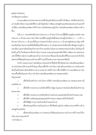 ศูนย์เยาวชนชนบท
ประวัติและความเป็นมา
ตามแผนพัฒนาประเทศ ของประเทศที่เจริญแล้วหรือประเทศที่กาลังพัฒนา เป็นที่ยอมรับกันว่า
เยาวชนคือ ทรัพยากรและพลังที่มีความสาคัญยิ่งต่อการพัฒนาเศรษฐกิจและสังคมของประเทศ สมควรที่
จะได้รับการส่งเสริมและพัฒนาให้กว้างขวางเป็นพิเศษควบคู่ไปกับการส่งเสริมและพัฒนาทรัพยากรด้าน
อื่นๆ
ในปี 2531 ประเทศไทยมีประชากรประมาณ 52 ล้านคน ในจานวนนี้ผู้ที่มีอายุอยู่ในเกณฑ์เยาวชน
ประมาณ 34 ล้านคน และเราพบว่ามีเยาวชนที่มีอายุอยู่ในวัยซึ่งสมควรจะอยู่ในโรงเรียน (11 – 15) ถึง 15
ล้านคน ในจานวน 15 ล้านคนนี้เป็นเยาวชนนอกโรงเรียน ประมาณ 10 ล้านคนอยู่ในชนบท รัฐบาลได้
มองเห็นปัญหาของเยาวชนซึ่งมีเพิ่มขึ้นทุกปีโดยเฉพาะ เยาวชนชนบทนอกโรงเรียนที่อาศัยอยู่ตามหมู่บ้าน
นอกเมือง และตามท้องถิ่นทุรกันดานห่างไกล และเห็นว่าปัญหาเยาวชนชนบทนอกโรงเรียน เป็นปัญหาที่
ต้องรีบแก้ไข จึงเห็นสมควรที่จะดาเนินการประสานและอุดหนุนส่งเสริมให้มีการพัฒนาเยาวชนชนบท
เหล่านี้ให้มีความรู้ ความเฉลียวฉลาดในการประกอบอาชีพและเป็นพลเมืองที่ดีในระบอบประชาธิปไตย
ตลอดจนให้มีคุณลักษณะตามเป้ าหมายที่กาหนดไว้ในนโยบายเยาวชนแห่งชาติต่อไป
สานักงานคณะกรรมการส่งเสริมเยาวชนแห่งชาติ ซึ่งมีหน้าที่รับผิดชอบในการส่งเสริมและพัฒนา
เยาวชนโดยตรงได้ ตระหนักถึงปัญหานี้และเพื่อให้การดาเนินงานส่งเสริมและพัฒนาเยาวชนในระดับ
ท้องถิ่นเป็นไปอย่างมีประสิทธิภาพ สามารถขยายงานได้กว้างขวางขึ้น จึงได้มีการวางแผนพัฒนาเยาวชน
ชนบทขึ้นเพื่อเป็นแนวทางในการดาเนินการส่งเสริมและพัฒนาเยาวชนชนบทต่อไป
วัตถุประสงค์
1. เพื่อใช้เป็นหลักในการดาเนินการให้มีการส่งเสริมและพัฒนาเยาวชนชนบทอย่างมี
ประสิทธิภาพ
2. เพื่อให้มีการประสานงานกันด้วยดีทั้งทางรัฐบาลและเยาวชนในส่วนท้องถิ่นในกิจกรรม
ของเยาวชน
3. เพื่อให้มีการประสานงานกันด้วยดีระหว่างส่วนกลางและส่วนท้องถิ่นในกิจกรรมเยาวชน
4. เพื่อให้มีการสนับสนุนและอุดหนุนในกิจกรรมเยาวชนอย่างทั่วถึงในท้องถิ่น
5. เพื่อให้มีผู้ทางานเยาวชนในระดับตาบลครบตาบล
6. เพื่อสนับสนุนให้เยาวชนในทุกตาบล เพื่อใช้พลังกลุ่มในการพัฒนาประเทศทั้งทางด้าน
เศรษฐกิจและสังคม
7. เพื่อส่งเสริมและพัฒนาเยาวชนชนบทให้มีคุณลักษณะตามเป้ าหมายที่กาหนดไว้ใน
นโยบายเยาวชนแห่งชาติ
การดาเนินงาน
 