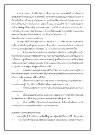 สานักเยาวชนแห่งชาติ ได้ดาเนินโครงการฝึกอบรมเยาวชนชนบทมาตั้งแต่ปี 2514 โดยอบรม
เยาวชนชนบทที่มีลักษณะผู้นาจากแต่ละท้องถิ่น ให้สามารถนาคุณลักษณะผู้นามาใช้ในตัวออกมาใช้ให้
เป็นประโยชน์ในการสร้างสวรรค์ แก่ชุมชนและประเทศชาติ และให้ความรู้ความชานาญและประสบการณ์
เพียงพอที่จะนาไปทางานริเริ่มโครงการ และก่อตั้งกลุ่มเยาวชนแห่งชาติ คณะรัฐมนตรีได้อนุมัติให้
ดาเนินการจัดตั้งศูนย์ฝึกอบรมขึ้นตามภูมิภาคต่างๆ ครบ 4 ภาค ในปี 2516 สานักงานเยาวชนแห่งชาติจะ
อาศัยโครงการฝึกอบรมเยาวชนนี้ฝึกอบรมเยาวชนชนบทที่มีลักษณะผู้นา ออกไปเป็นผู้ทางานเยาวชนใน
ระดับตาบลให้ครบทุกตาบลทั่วประเทศ รวม 5000 ตาบล ภายในระยะเวลา 10 ปี
โครงการฝึกอบรมผู้ทางานเยาวชนระดับตาบล
คณะรัฐมนตรีได้มีมติเห็นชอบในหลักการ ตั้งแต่ปี พ.ศ. 2518 ให้สานักงานส่งเสริมเยาวชนรีบ
ดาเนินการเร่งรัดปรับปรุงหลักสูตร ย่นระยะเวลาการฝึกอบรมผู้ทางานเยาวชนระดับตาบล จากหลักสูตรที่
กาลังดาเนินการอยู่ ซึ่งใช้ระยะเวลาการฝึกอบรม 4 ปี 8 เดือน ให้เหลือ 2 ปี โดยมีหลักการดังนี้คือ
1. สานักงานส่งเสริมเยาวชนร่วมกับทางจังหวัดทาการคัดเลือกเยาวชนที่มีภูมิลาเนาอยู่ใน
ชนบท โดยความร่วมมืออย่างใกล้ชิดของสภาตาบล คณะกรรมการผู้นาท้องถิ่น และกลุ่มเยาวชนเข้ามารับ
การฝึกอบรม ณ ศูนย์ฝึกอบรมเยาวชนภาคกลาง จังหวัดลพบุรี ศูนย์ฝึกอบรมเยาวชนภาคใต้ จังหวัดสตูล
ศูนย์ฝึกอบรมเยาวชนภาคตะวันออกเฉียงเหนือ จังหวัดขอนแก่น ศูนย์ฝึกอบรมภาคเหนือ จังหวัดลาปาง ปี
ละ 1 รุ่นๆละ 200 คนต่อศูนย์ หลักสูตรการฝึกอบรม 6 เดือน
2. ระหว่างฝึกอบรมในศูนย์ เยาวชนจะได้รับเบี้ยเลี้ยง สาหรับการฝึกอบรมภาคปฏิบัติงาน
หรือการฝึกอบรมนอกศูนย์ นอกจากนี้เยาวชนที่ได้รับการฝึกอบรมยังมีสิทธิได้รับค่ายานพาหนะเดินทางไป
กลับระหว่างภูมิลาเนา และสถานที่ฝึกงานอีกด้วย
3. เพื่อฝึกความมีระเบียบวินัย ส่งเสริมความสามัคคีระหว่างหมู่เยาวชนด้วยกันเอง จึง
กาหนดให้เยาวชนผู้เข้ารับการฝึกอบรมมีสิทธิได้รับเครื่องแบบชุดทางาน คนละ 1 ชุด
4. การฝึกอบรม ใช้วิทยากรจากสานักงานส่งเสริมเยาวชน เป็นผู้ฝึกอบรมประจาและวิทยากร
จากส่วนราชการ
5. เพื่อให้เยาวชนมีความรู้ ทักษะ และประสบการณ์อย่างกว้างขวางจะจัดให้เยาวชนทุกรุ่นมี
โอกาสทัศนศึกษา สถานที่สาคัญของกรุงเทพมหานคร และจังหวัดใกล้เคียงรุ่นละ 1 ครั้ง
6. เมื่อเยาวชนได้รับการฝึกอบรมครบกาหนดหลักสูตรแล้ว สานักงานส่งเสริมเยาวชนจะได้
ส่งตัวกับภูมิลาเนาเดิม และแต่งตั้งให้เป็นผู้ทางานเยาวชนระดับตาบล
คุณสมบัติของเยาวชนผู้เข้ารับการฝึกอบรม
เยาวชนผู้ที่จะเข้ารับการฝึกอบรม จะต้องมีพื้นฐานความรู้สอบไล่ได้ชั้นประถมปีที่ 7 มีอายุระหว่าง
18 – 25 ปี เป็นสมาชิกกลุ่มเยาวชนหรือศูนย์เยาวชนชนบท และเป็นที่บุคคลคณะกรรมการหมู่บ้าน
 