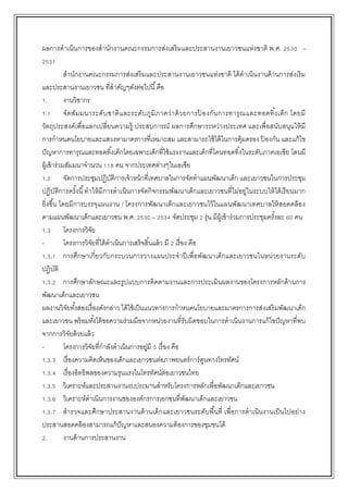 ผลการดาเนินการของสานักงานคณะกรรมการส่งเสริมและประสานงานเยาวชนแห่งชาติ พ.ศ. 2530 –
2531
สานักงานคณะกรรมการส่งเสริมและประสานงานเยาวชนแห่งชาติ ได้ดาเนินงานด้านการส่งเริม
และประสานงานเยาวชน ที่สาคัญๆดังต่อไปนี้คือ
1. งานวิชากร
1.1 จัดสัมมนาระดับชาติและระดับภูมิภาคว่าด้วยการป้ องกันการทารุณและทอดทิ้งเด็ก โดยมี
วัตถุประสงค์เพื่อแลกเปลี่ยนความรู้ ประสบการณ์ ผลการศึกษาระหว่างประเทศ และเพื่อสนับสนุนให้มี
การกาหนดนโยบายและแสวงหามาตรการที่เหมาะสม และสามารถใช้ได้ในการคุ้มครอง ป้ องกัน และแก้ไข
ปัญหาการทารุณและทอดทิ้งเด็กโดยเฉพาะเด็กที่ใช้แรงงานและเด็กที่โดนทอดทิ้งในระดับภาคเอเซีย โดนมี
ผู้เข้าร่วมสัมมนาจานวน 118 คน จากประเทศต่างๆในเอเชีย
1.2 จัดการประชุมปฏิบัติการเจ้าหน้าที่เทศบาลในการจัดทาแผนพัฒนาเด็ก และเยาวชนในการประชุม
ปฏิบัติการครั้งนี้ทาให้มีการดาเนินการจัดกิจกรรมพัฒนาเด็กและเยาวชนที่ไม่อยู่ในระบบให้ได้เรียนมาก
ยิ่งขึ้น โดยมีการบรรจุแผนงาน / โครงการพัฒนาเด็กและเยาวชนไว้ในแผนพัฒนาเทศบาลให้สอดคล้อง
ตามแผนพัฒนาเด็กและเยาวชน พ.ศ. 2530 – 2534 จัดประชุม 2 รุ่น มีผู้เข้าร่วมการประชุมครั้งละ 60 คน
1.3 โครงการวิจัย
- โครงการวิจัยที่ได้ดาเนินการเสร็จสิ้นแล้ว มี 2 เรื่อง คือ
1.3.1 การศึกษาเกี่ยวกับกระบวนการวางแผนประจาปีเพื่อพัฒนาเด็กและเยาวชนในหน่วยงานระดับ
ปฏิบัติ
1.3.2 การศึกษาลักษณะและรูปแบบการติดตามงานและการประเมินผลงานของโครงการหลักด้านการ
พัฒนาเด็กและเยาวชน
ผลงานวิจัยทั้งสองเรื่องดังกล่าว ได้ใช้เป็นแนวทางการกาหนดนโยบายและมาตรการการส่งเสริมพัฒนาเด็ก
และเยาวชน พร้อมทั้งได้ขอความร่วมมือจากหน่วยงานที่รับผิดชอบในการดาเนินงานการแก้ไขปัญหาที่พบ
จากการวิจัยด้วยแล้ว
- โครงการวิจัยที่กาลังดาเนินการอยู่มี 5 เรื่อง คือ
1.3.3 เรื่องความคิดเห็นของเด็กและเยาวชนต่อภาพยนตร์การ์ตูนทางโทรทัศน์
1.3.4 เรื่องอิทธิพลของความรุนแรงในโทรทัศน์ต่อเยาวชนไทย
1.3.5 วิเคราะห์และประสานงานงบประมานสาหรับโครงการหลักเพื่อพัฒนาเด็กและเยาวชน
1.3.6 วิเคราะห์ดาเนินการงานขององค์กรการเอกชนที่พัฒนาเด็กและเยาวชน
1.3.7 สารวจและศึกษาประสานงานด้านเด็กและเยาวชนระดับพื้นที่ เพื่อการดาเนินงานเป็นไปอย่าง
ประสานสอดคล้องสามารถแก้ปัญหาและสนองความต้องการของชุมชนได้
2. งานด้านการประสานงาน
 