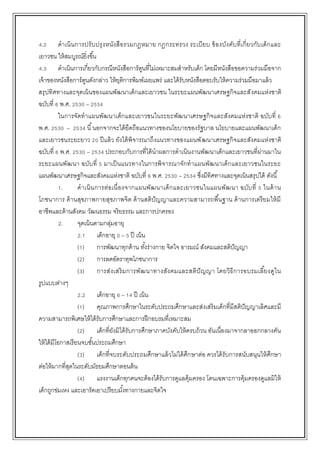 4.2 ดาเนินการปรับปรุงหนังสือรวมกฎหมาย กฎกระทรวง ระเบียบ ข้องบังคับที่เกี่ยวกับเด็กและ
เยาวชน ให้สมบูรณ์ยิ่งขึ้น
4.3 ดาเนินการเกี่ยวกับกรณีหนังสือการ์ตูนที่ไม่เหมาะสมสาหรับเด็ก โดยมีหนังสือขอความร่วมมือจาก
เจ้าของหนังสือการ์ตูนดังกล่าว ให้ยุติการพิมพ์เผยแพร่ และได้รับหนังสือตอบรับให้ความร่วมมือมาแล้ว
สรุปทิศทางและจุดเน้นของแผนพัฒนาเด็กและเยาวชน ในระยะแผนพัฒนาเศรษฐกิจและสังคมแห่งชาติ
ฉบับที่ 6 พ.ศ. 2530 – 2534
ในการจัดทาแผนพัฒนาเด็กและเยาวชนในระยะพัฒนาเศรษฐกิจและสังคมแห่งชาติ ฉบับที่ 6
พ.ศ. 2530 – 2534 นี้นอกจากจะได้ยึดถือแนวทางของนโยบายของรัฐบาล นโยบายและแผนพัฒนาเด็ก
และเยาวชนระยะยาว 20 ปีแล้ว ยังได้พิจารณาถึงแนวทางของแผนพัฒนาเศรษฐกิจและสังคมแห่งชาติ
ฉบับที่ 6 พ.ศ. 2530 – 2534 ประกอบกับการที่ได้นาผลการดาเนินงานพัฒนาเด็กและเยาวชนที่ผ่านมาใน
ระยะแผนพัฒนา ฉบับที่ 5 มาเป็นแนวทางในการพิจารณาจักทาแผนพัฒนาเด็กและเยาวชนในระยะ
แผนพัฒนาเศรษฐกิจและสังคมแห่งชาติ ฉบับที่ 6 พ.ศ. 2530 – 2534 ซึ่งมีทิศทางและจุดเน้นสรุปได้ ดังนี้
1. ดาเนินการต่อเนื่องจากแผนพัฒนาเด็กและเยาวชนในแผนพัฒนา ฉบับที่ 5 ในด้าน
โภชนาการ ด้านสุขภาพกายสุขภาพจิต ด้านสติปัญญาและความสามารถพื้นฐาน ด้านการเตรียมให้มี
อาชีพและด้านสังคม วัฒนธรรม จริยธรรม และการปกครอง
2. จุดเน้นตามกลุ่มอายุ
2.1 เด็กอายุ 0 – 5 ปี เน้น
(1) การพัฒนาทุกด้าน ทั้งร่างกาย จิตใจ อารมณ์ สังคมและสติปัญญา
(2) การลดอัตราทุพโภชนาการ
(3) การส่งเสริมการพัฒนาทางสังคมและสติปัญญา โดยวิธีการอบรมเลี้ยงดูใน
รูปแบบต่างๆ
2.2 เด็กอายุ 6 – 14 ปี เน้น
(1) คุณภาพการศึกษาในระดับประถมศึกษาและส่งเสริมเด็กที่มีสติปัญญาเลิศและมี
ความสามารถพิเศษให้ได้รับการศึกษาและการฝึกอบรมที่เหมาะสม
(2) เด็กที่ยังมิได้รับการศึกษาภาคบังคับให้ครบถ้วน อันเนื่องมาจากลาออกกลางคัน
ให้ได้มีโอกาสเรียนจบชั้นประถมศึกษา
(3) เด็กที่จบระดับประถมศึกษาแล้วไม่ได้ศึกษาต่อ ควรได้รับการสนับสนุนให้ศึกษา
ต่อให้มากที่สุดในระดับมัธยมศึกษาตอนต้น
(4) แรงงานเด็กทุกคนจะต้องได้รับการดูแลคุ้มครอง โดนเฉพาะการคุ้มครองดูแลมิให้
เด็กถูกข่มเหง และเอารัดเอาเปรียบมั้งทางกายและจิตใจ
 