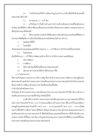 (5) การป้ องกันและให้บริการพัฒนาในรูปแบบต่างๆ แก่เด็กเพื่อมิให้เด็กถูกทอดทิ้ง
เร่ร่อนจรจัด หรือกาพร้า
2.3 เยาวชนอายุ 15 – 25 ปี เน้น
(1) แก้ไขปัญหาการไม่มีงานทาและการทางานต่าระดับของเยาวชนที่ไม่อยู่ในระบบ
โรงเรียน โดยให้ได้รับการฝึกอาชีพระยะสั้นนอกระบบโรงเรียน ให้ตรงตามความต้องการของตลาดแรงงาน
หรือมุ่งประกอบอาชีพส่วนตัว
(2) ให้เยาวชนมีความจริงจัง พิถีพิถันต่อการเรียนมีค่านิยมและทัศนคติที่ดีต่อการ
ประกอบอาชีพที่สุจริต ความมีระเบียบวินัยและความรับผิดชอบในด้านการทางาน
3. จุดเน้นตามพื้นที่
3.1 ในเขตเมือง
เน้นในเขตเทศบาลและชุมชนแออัดให้เยาวชนอายุ 15 – 25 ปี ใช้เวลาว่างทากิจกรรมที่เป็นประโยชน์
3.2 ในเขตชนบท
เน้นให้เด็กอายุ 0 – 14 ปี ได้รับการพัฒนาทุกด้าน ทั้งร่างกาย จิตใจ อารมณ์ และสติปัญญา
4. เน้นการพัฒนา
4.1 การพัฒนา
(1) ให้ความสาคัญเพิ่มขึ้นในเรื่องบทบาทของครอบครัว
(2) เน้นบทบาทภาคเอกชนให้เข้ามามีส่วนร่วมมากขึ้น
4.2 การประสานงาน
ให้ความสาคัญของการประสานงาน คือ ภาครัฐ ได้แก่ สานักงานคณะกรรมการพัฒนาการเศรษฐกิจและ
สังคมแห่งชาติ และสานักงานคณะกรรมการส่งเสริมและประสานงานเยาวชนแห่งชาติ สาหรับภาคเอกชน
คือ สภาองค์กรการพัฒนาเด็กและเยาวชน โดยใช้แผนเป็นเครื่องมือ
การดาเนินในปัจจุบันของ ส.ย.ช
ในปัจจุบัน สานักงานคณะกรรมการส่งเสริมและประสานงานเยาวชนแห่งชาติ ได้ดาเนินงานด้านการ
ส่งเสริมและประสานงานเยาวชนที่สาคัญๆ ดังต่อไปนี้คือ
1. งานด้านวิชากร สานักงานคณะกรรมการส่งเสริมและประสานงานเยาวชนแห่งชาติได้ร่าง
นโยบายเยาวชนแห่งชาติ พ.ศ. 2522 กาหนดแผนพัฒนาเด็กและเยาวชน เพื่อบรรจุไว้ในแผนพัฒนา
เศรษฐกิจและสังคมแห่งชาติ ฉบับที่ 5 (พ.ศ. 2525 – 2529) และฉบับที่ 6 (พ.ศ. 2530 – 2534) เป็นต้น
นอกจากนี้ยังได้ทาการศึกษา วิเคราะห์วิจัยสภาพปัญหาเด็กและเยาวชน แล้วประมวลเสนอคณะกรรมการ
ส่งเสริมและประสานงานเยาวชนแห่งชาติ เพื่อมีมติเห็นชอบและเสนอให้หน่วยงานที่เกี่ยวข้องพิจารณา
ดาเนินการต่อไป ทั้งนี้โดยการดาเนินการในรูปของคณะอนุกรรมการเฉพาะกิจที่ได้รับการแต่งตั้งขึ้นโดย
คณะกรรมการส่งเสริมและประสานงานเยาวชนแห่งชาติ
 