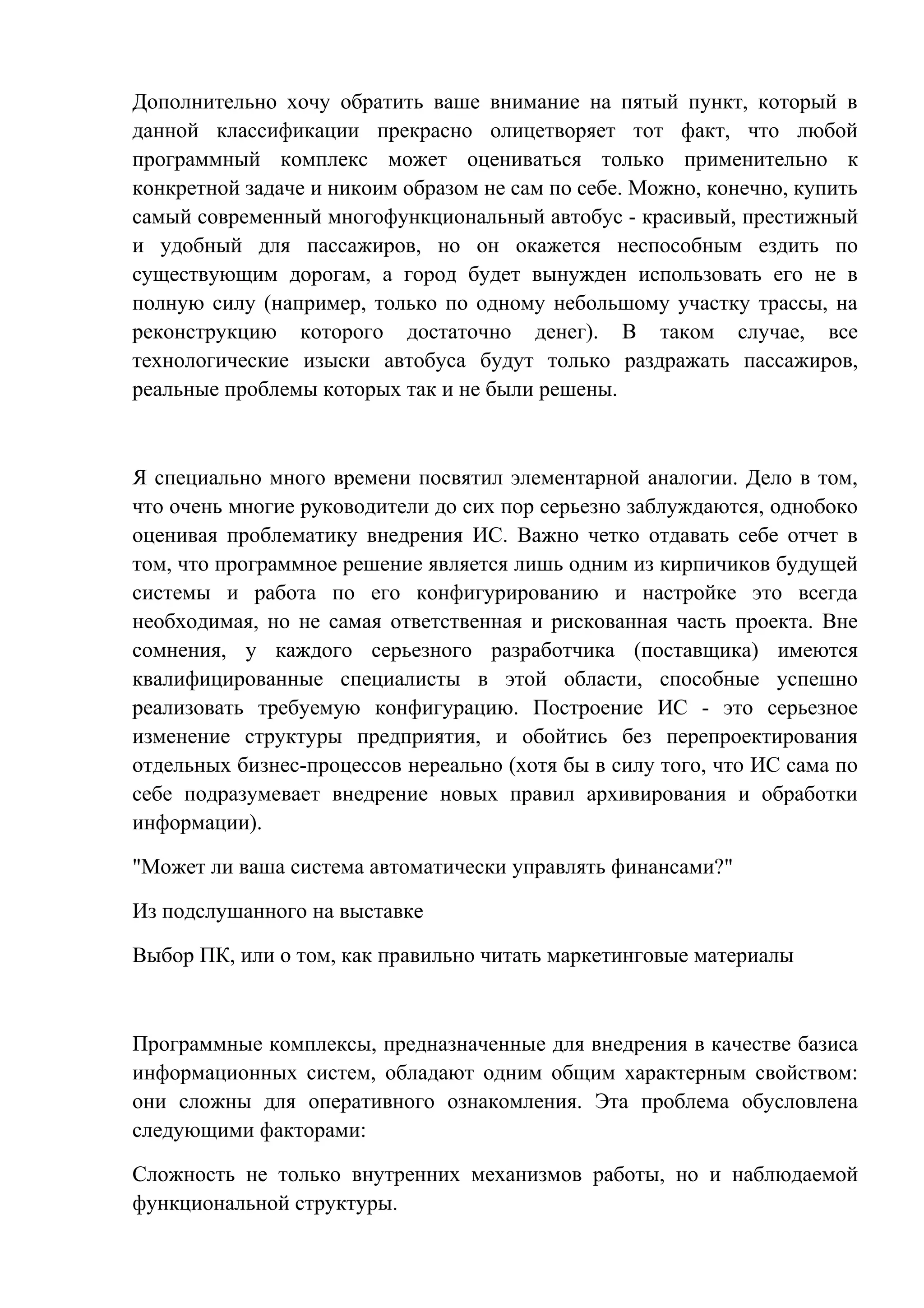 Дополнительно хочу обратить ваше внимание на пятый пункт, который в
данной классификации прекрасно олицетворяет тот факт, что любой
программный комплекс может оцениваться только применительно к
конкретной задаче и никоим образом не сам по себе. Можно, конечно, купить
самый современный многофункциональный автобус - красивый, престижный
и удобный для пассажиров, но он окажется неспособным ездить по
существующим дорогам, а город будет вынужден использовать его не в
полную силу (например, только по одному небольшому участку трассы, на
реконструкцию которого достаточно денег). В таком случае, все
технологические изыски автобуса будут только раздражать пассажиров,
реальные проблемы которых так и не были решены.
Я специально много времени посвятил элементарной аналогии. Дело в том,
что очень многие руководители до сих пор серьезно заблуждаются, однобоко
оценивая проблематику внедрения ИС. Важно четко отдавать себе отчет в
том, что программное решение является лишь одним из кирпичиков будущей
системы и работа по его конфигурированию и настройке это всегда
необходимая, но не самая ответственная и рискованная часть проекта. Вне
сомнения, у каждого серьезного разработчика (поставщика) имеются
квалифицированные специалисты в этой области, способные успешно
реализовать требуемую конфигурацию. Построение ИС - это серьезное
изменение структуры предприятия, и обойтись без перепроектирования
отдельных бизнес-процессов нереально (хотя бы в силу того, что ИС сама по
себе подразумевает внедрение новых правил архивирования и обработки
информации).
"Может ли ваша система автоматически управлять финансами?"
Из подслушанного на выставке
Выбор ПК, или о том, как правильно читать маркетинговые материалы
Программные комплексы, предназначенные для внедрения в качестве базиса
информационных систем, обладают одним общим характерным свойством:
они сложны для оперативного ознакомления. Эта проблема обусловлена
следующими факторами:
Сложность не только внутренних механизмов работы, но и наблюдаемой
функциональной структуры.
 