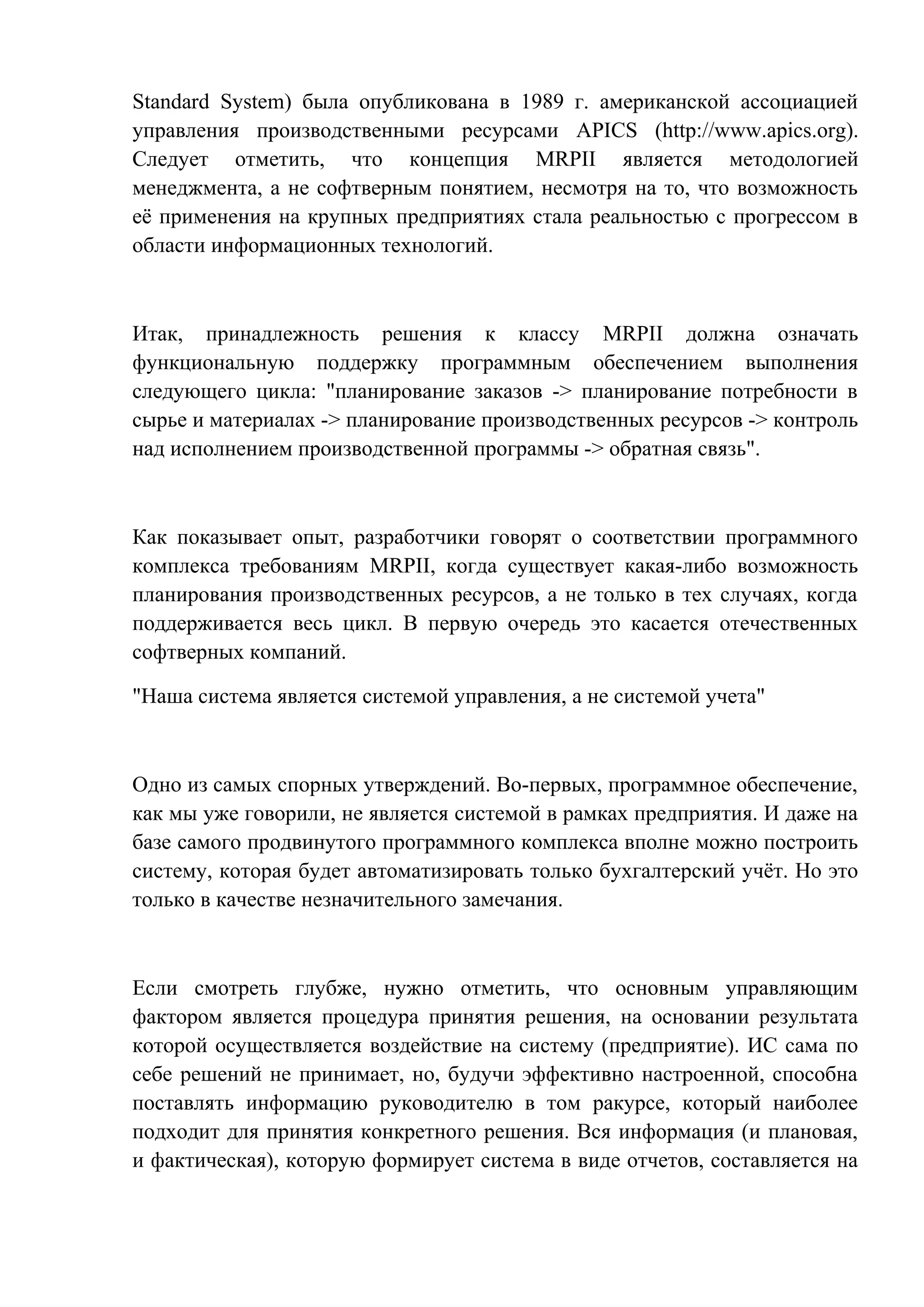 Standard System) была опубликована в 1989 г. американской ассоциацией
управления производственными ресурсами APICS (http://www.apics.org).
Следует отметить, что концепция MRPII является методологией
менеджмента, а не софтверным понятием, несмотря на то, что возможность
её применения на крупных предприятиях стала реальностью с прогрессом в
области информационных технологий.
Итак, принадлежность решения к классу MRPII должна означать
функциональную поддержку программным обеспечением выполнения
следующего цикла: "планирование заказов -> планирование потребности в
сырье и материалах -> планирование производственных ресурсов -> контроль
над исполнением производственной программы -> обратная связь".
Как показывает опыт, разработчики говорят о соответствии программного
комплекса требованиям MRPII, когда существует какая-либо возможность
планирования производственных ресурсов, а не только в тех случаях, когда
поддерживается весь цикл. В первую очередь это касается отечественных
софтверных компаний.
"Наша система является системой управления, а не системой учета"
Одно из самых спорных утверждений. Во-первых, программное обеспечение,
как мы уже говорили, не является системой в рамках предприятия. И даже на
базе самого продвинутого программного комплекса вполне можно построить
систему, которая будет автоматизировать только бухгалтерский учёт. Но это
только в качестве незначительного замечания.
Если смотреть глубже, нужно отметить, что основным управляющим
фактором является процедура принятия решения, на основании результата
которой осуществляется воздействие на систему (предприятие). ИС сама по
себе решений не принимает, но, будучи эффективно настроенной, способна
поставлять информацию руководителю в том ракурсе, который наиболее
подходит для принятия конкретного решения. Вся информация (и плановая,
и фактическая), которую формирует система в виде отчетов, составляется на
 