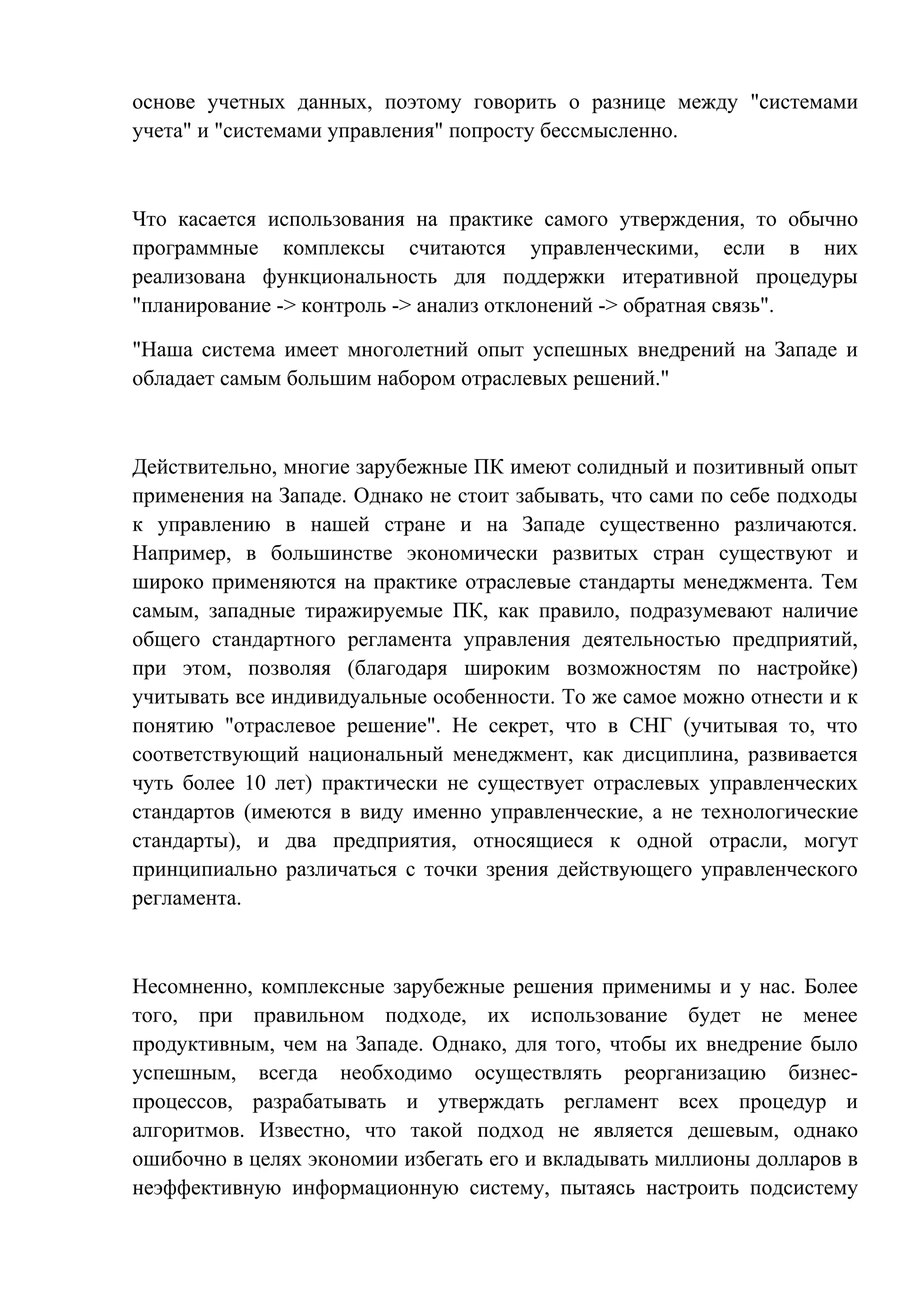 основе учетных данных, поэтому говорить о разнице между "системами
учета" и "системами управления" попросту бессмысленно.
Что касается использования на практике самого утверждения, то обычно
программные комплексы считаются управленческими, если в них
реализована функциональность для поддержки итеративной процедуры
"планирование -> контроль -> анализ отклонений -> обратная связь".
"Наша система имеет многолетний опыт успешных внедрений на Западе и
обладает самым большим набором отраслевых решений."
Действительно, многие зарубежные ПК имеют солидный и позитивный опыт
применения на Западе. Однако не стоит забывать, что сами по себе подходы
к управлению в нашей стране и на Западе существенно различаются.
Например, в большинстве экономически развитых стран существуют и
широко применяются на практике отраслевые стандарты менеджмента. Тем
самым, западные тиражируемые ПК, как правило, подразумевают наличие
общего стандартного регламента управления деятельностью предприятий,
при этом, позволяя (благодаря широким возможностям по настройке)
учитывать все индивидуальные особенности. То же самое можно отнести и к
понятию "отраслевое решение". Не секрет, что в СНГ (учитывая то, что
соответствующий национальный менеджмент, как дисциплина, развивается
чуть более 10 лет) практически не существует отраслевых управленческих
стандартов (имеются в виду именно управленческие, а не технологические
стандарты), и два предприятия, относящиеся к одной отрасли, могут
принципиально различаться с точки зрения действующего управленческого
регламента.
Несомненно, комплексные зарубежные решения применимы и у нас. Более
того, при правильном подходе, их использование будет не менее
продуктивным, чем на Западе. Однако, для того, чтобы их внедрение было
успешным, всегда необходимо осуществлять реорганизацию бизнес-
процессов, разрабатывать и утверждать регламент всех процедур и
алгоритмов. Известно, что такой подход не является дешевым, однако
ошибочно в целях экономии избегать его и вкладывать миллионы долларов в
неэффективную информационную систему, пытаясь настроить подсистему
 