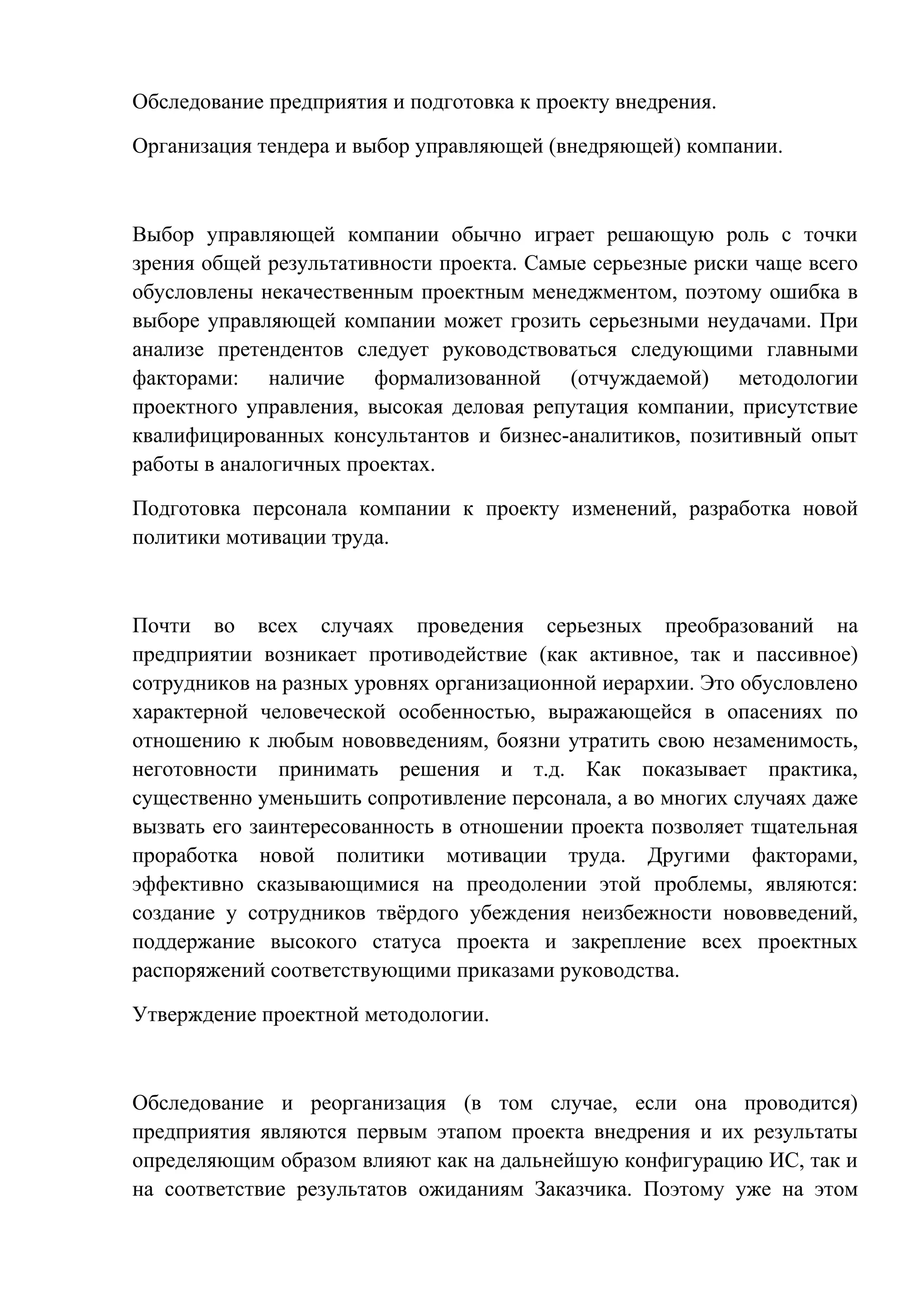 Обследование предприятия и подготовка к проекту внедрения.
Организация тендера и выбор управляющей (внедряющей) компании.
Выбор управляющей компании обычно играет решающую роль с точки
зрения общей результативности проекта. Самые серьезные риски чаще всего
обусловлены некачественным проектным менеджментом, поэтому ошибка в
выборе управляющей компании может грозить серьезными неудачами. При
анализе претендентов следует руководствоваться следующими главными
факторами: наличие формализованной (отчуждаемой) методологии
проектного управления, высокая деловая репутация компании, присутствие
квалифицированных консультантов и бизнес-аналитиков, позитивный опыт
работы в аналогичных проектах.
Подготовка персонала компании к проекту изменений, разработка новой
политики мотивации труда.
Почти во всех случаях проведения серьезных преобразований на
предприятии возникает противодействие (как активное, так и пассивное)
сотрудников на разных уровнях организационной иерархии. Это обусловлено
характерной человеческой особенностью, выражающейся в опасениях по
отношению к любым нововведениям, боязни утратить свою незаменимость,
неготовности принимать решения и т.д. Как показывает практика,
существенно уменьшить сопротивление персонала, а во многих случаях даже
вызвать его заинтересованность в отношении проекта позволяет тщательная
проработка новой политики мотивации труда. Другими факторами,
эффективно сказывающимися на преодолении этой проблемы, являются:
создание у сотрудников твёрдого убеждения неизбежности нововведений,
поддержание высокого статуса проекта и закрепление всех проектных
распоряжений соответствующими приказами руководства.
Утверждение проектной методологии.
Обследование и реорганизация (в том случае, если она проводится)
предприятия являются первым этапом проекта внедрения и их результаты
определяющим образом влияют как на дальнейшую конфигурацию ИС, так и
на соответствие результатов ожиданиям Заказчика. Поэтому уже на этом
 