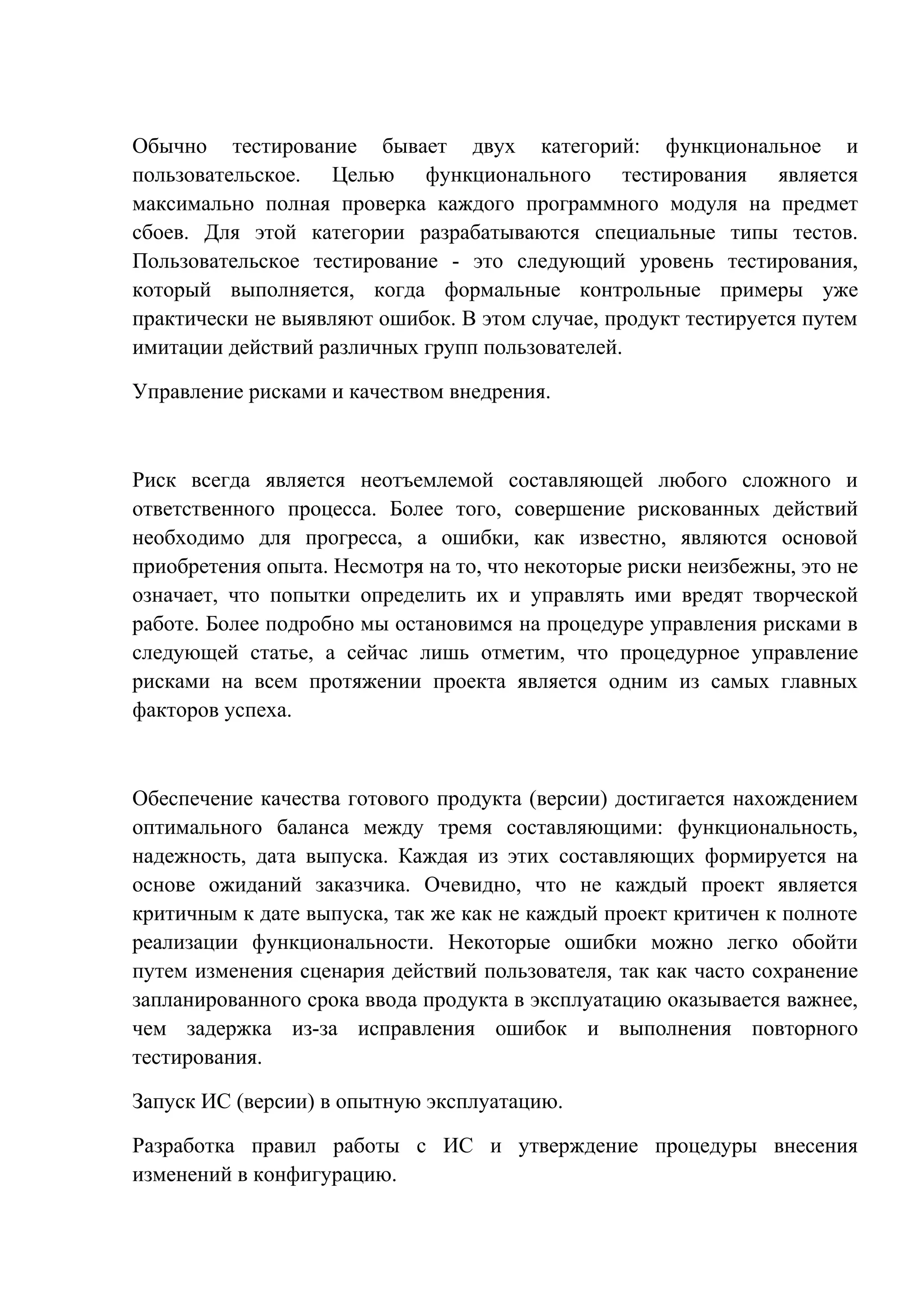 Обычно тестирование бывает двух категорий: функциональное и
пользовательское. Целью функционального тестирования является
максимально полная проверка каждого программного модуля на предмет
сбоев. Для этой категории разрабатываются специальные типы тестов.
Пользовательское тестирование - это следующий уровень тестирования,
который выполняется, когда формальные контрольные примеры уже
практически не выявляют ошибок. В этом случае, продукт тестируется путем
имитации действий различных групп пользователей.
Управление рисками и качеством внедрения.
Риск всегда является неотъемлемой составляющей любого сложного и
ответственного процесса. Более того, совершение рискованных действий
необходимо для прогресса, а ошибки, как известно, являются основой
приобретения опыта. Несмотря на то, что некоторые риски неизбежны, это не
означает, что попытки определить их и управлять ими вредят творческой
работе. Более подробно мы остановимся на процедуре управления рисками в
следующей статье, а сейчас лишь отметим, что процедурное управление
рисками на всем протяжении проекта является одним из самых главных
факторов успеха.
Обеспечение качества готового продукта (версии) достигается нахождением
оптимального баланса между тремя составляющими: функциональность,
надежность, дата выпуска. Каждая из этих составляющих формируется на
основе ожиданий заказчика. Очевидно, что не каждый проект является
критичным к дате выпуска, так же как не каждый проект критичен к полноте
реализации функциональности. Некоторые ошибки можно легко обойти
путем изменения сценария действий пользователя, так как часто сохранение
запланированного срока ввода продукта в эксплуатацию оказывается важнее,
чем задержка из-за исправления ошибок и выполнения повторного
тестирования.
Запуск ИС (версии) в опытную эксплуатацию.
Разработка правил работы с ИС и утверждение процедуры внесения
изменений в конфигурацию.
 