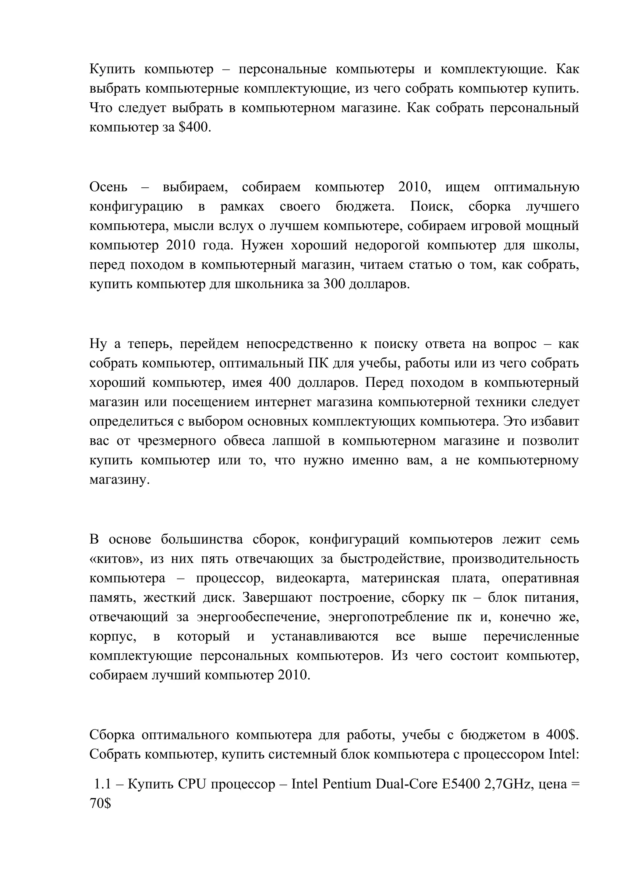 Купить компьютер – персональные компьютеры и комплектующие. Как
выбрать компьютерные комплектующие, из чего собрать компьютер купить.
Что следует выбрать в компьютерном магазине. Как собрать персональный
компьютер за $400.
Осень – выбираем, собираем компьютер 2010, ищем оптимальную
конфигурацию в рамках своего бюджета. Поиск, сборка лучшего
компьютера, мысли вслух о лучшем компьютере, собираем игровой мощный
компьютер 2010 года. Нужен хороший недорогой компьютер для школы,
перед походом в компьютерный магазин, читаем статью о том, как собрать,
купить компьютер для школьника за 300 долларов.
Ну а теперь, перейдем непосредственно к поиску ответа на вопрос – как
собрать компьютер, оптимальный ПК для учебы, работы или из чего собрать
хороший компьютер, имея 400 долларов. Перед походом в компьютерный
магазин или посещением интернет магазина компьютерной техники следует
определиться с выбором основных комплектующих компьютера. Это избавит
вас от чрезмерного обвеса лапшой в компьютерном магазине и позволит
купить компьютер или то, что нужно именно вам, а не компьютерному
магазину.
В основе большинства сборок, конфигураций компьютеров лежит семь
«китов», из них пять отвечающих за быстродействие, производительность
компьютера – процессор, видеокарта, материнская плата, оперативная
память, жесткий диск. Завершают построение, сборку пк – блок питания,
отвечающий за энергообеспечение, энергопотребление пк и, конечно же,
корпус, в который и устанавливаются все выше перечисленные
комплектующие персональных компьютеров. Из чего состоит компьютер,
собираем лучший компьютер 2010.
Сборка оптимального компьютера для работы, учебы с бюджетом в 400$.
Собрать компьютер, купить системный блок компьютера с процессором Intel:
1.1 – Купить CPU процессор – Intel Pentium Dual-Core E5400 2,7GHz, цена =
70$
 