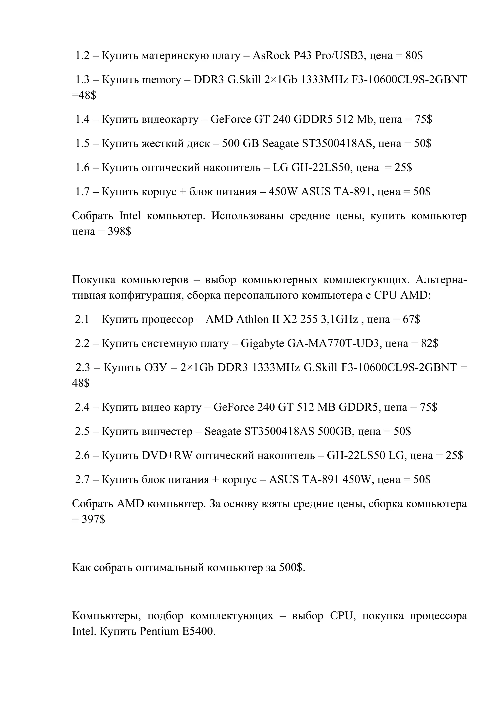 1.2 – Купить материнскую плату – AsRock P43 Pro/USB3, цена = 80$
1.3 – Купить memory – DDR3 G.Skill 2×1Gb 1333MHz F3-10600CL9S-2GBNT
=48$
1.4 – Купить видеокарту – GeForce GT 240 GDDR5 512 Mb, цена = 75$
1.5 – Купить жесткий диск – 500 GB Seagate ST3500418AS, цена = 50$
1.6 – Купить оптический накопитель – LG GH-22LS50, цена = 25$
1.7 – Купить корпус + блок питания – 450W ASUS TA-891, цена = 50$
Собрать Intel компьютер. Использованы средние цены, купить компьютер
цена = 398$
Покупка компьютеров – выбор компьютерных комплектующих. Альтерна-
тивная конфигурация, сборка персонального компьютера с CPU AMD:
2.1 – Купить процессор – AMD Athlon II X2 255 3,1GHz , цена = 67$
2.2 – Купить системную плату – Gigabyte GA-MA770T-UD3, цена = 82$
2.3 – Купить ОЗУ – 2×1Gb DDR3 1333MHz G.Skill F3-10600CL9S-2GBNT =
48$
2.4 – Купить видео карту – GeForce 240 GT 512 MB GDDR5, цена = 75$
2.5 – Купить винчестер – Seagate ST3500418AS 500GB, цена = 50$
2.6 – Купить DVD±RW оптический накопитель – GH-22LS50 LG, цена = 25$
2.7 – Купить блок питания + корпус – ASUS TA-891 450W, цена = 50$
Собрать AMD компьютер. За основу взяты средние цены, сборка компьютера
= 397$
Как собрать оптимальный компьютер за 500$.
Компьютеры, подбор комплектующих – выбор CPU, покупка процессора
Intel. Купить Pentium E5400.
 