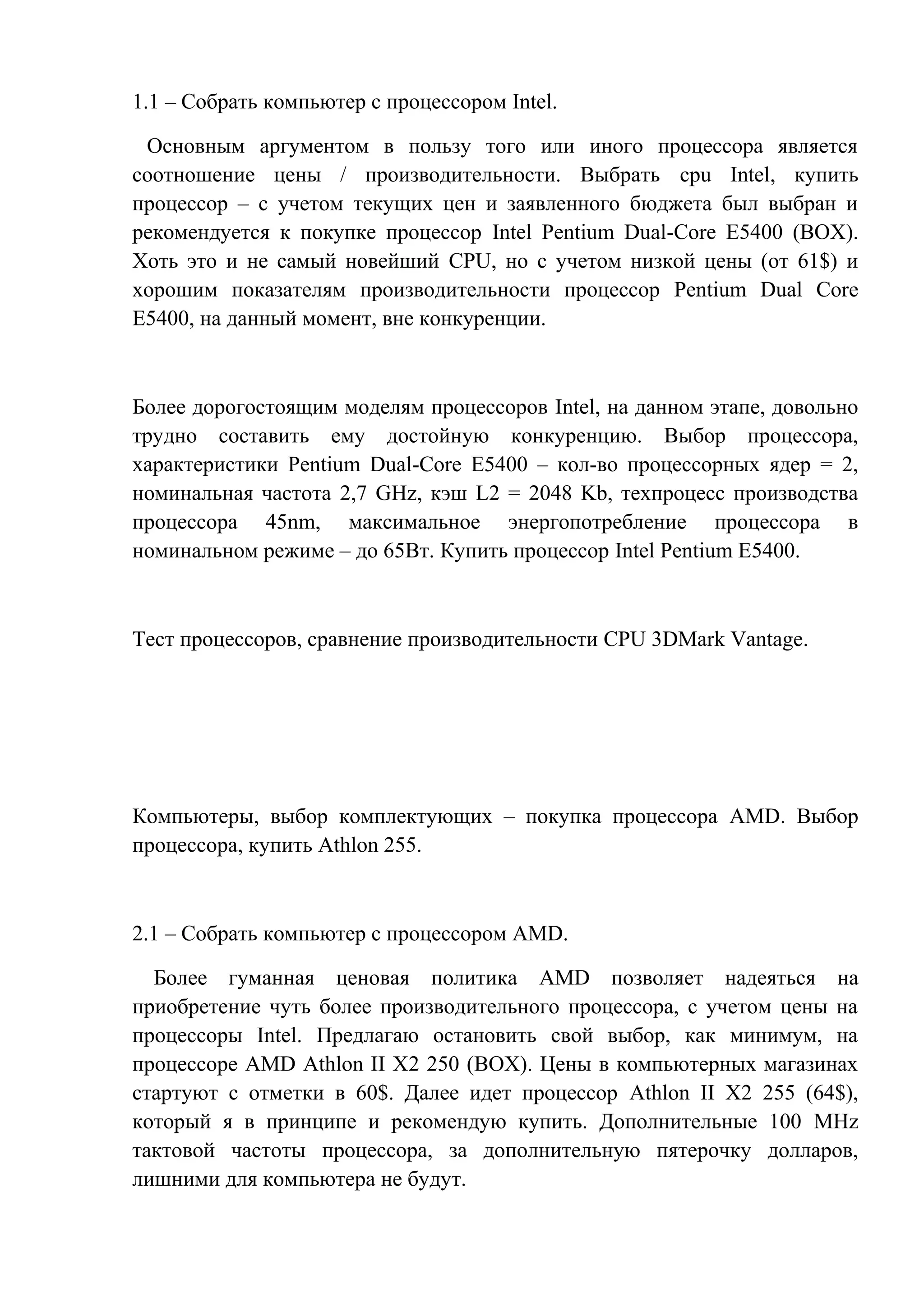 1.1 – Собрать компьютер с процессором Intel.
Основным аргументом в пользу того или иного процессора является
соотношение цены / производительности. Выбрать cpu Intel, купить
процессор – с учетом текущих цен и заявленного бюджета был выбран и
рекомендуется к покупке процессор Intel Pentium Dual-Core E5400 (BOX).
Хоть это и не самый новейший CPU, но с учетом низкой цены (от 61$) и
хорошим показателям производительности процессор Pentium Dual Core
E5400, на данный момент, вне конкуренции.
Более дорогостоящим моделям процессоров Intel, на данном этапе, довольно
трудно составить ему достойную конкуренцию. Выбор процессора,
характеристики Pentium Dual-Core E5400 – кол-во процессорных ядер = 2,
номинальная частота 2,7 GHz, кэш L2 = 2048 Kb, техпроцесс производства
процессора 45nm, максимальное энергопотребление процессора в
номинальном режиме – до 65Вт. Купить процессор Intel Pentium E5400.
Тест процессоров, сравнение производительности CPU 3DMark Vantage.
Компьютеры, выбор комплектующих – покупка процессора AMD. Выбор
процессора, купить Athlon 255.
2.1 – Собрать компьютер с процессором AMD.
Более гуманная ценовая политика AMD позволяет надеяться на
приобретение чуть более производительного процессора, с учетом цены на
процессоры Intel. Предлагаю остановить свой выбор, как минимум, на
процессоре AMD Athlon II X2 250 (BOX). Цены в компьютерных магазинах
стартуют с отметки в 60$. Далее идет процессор Athlon II X2 255 (64$),
который я в принципе и рекомендую купить. Дополнительные 100 MHz
тактовой частоты процессора, за дополнительную пятерочку долларов,
лишними для компьютера не будут.
 