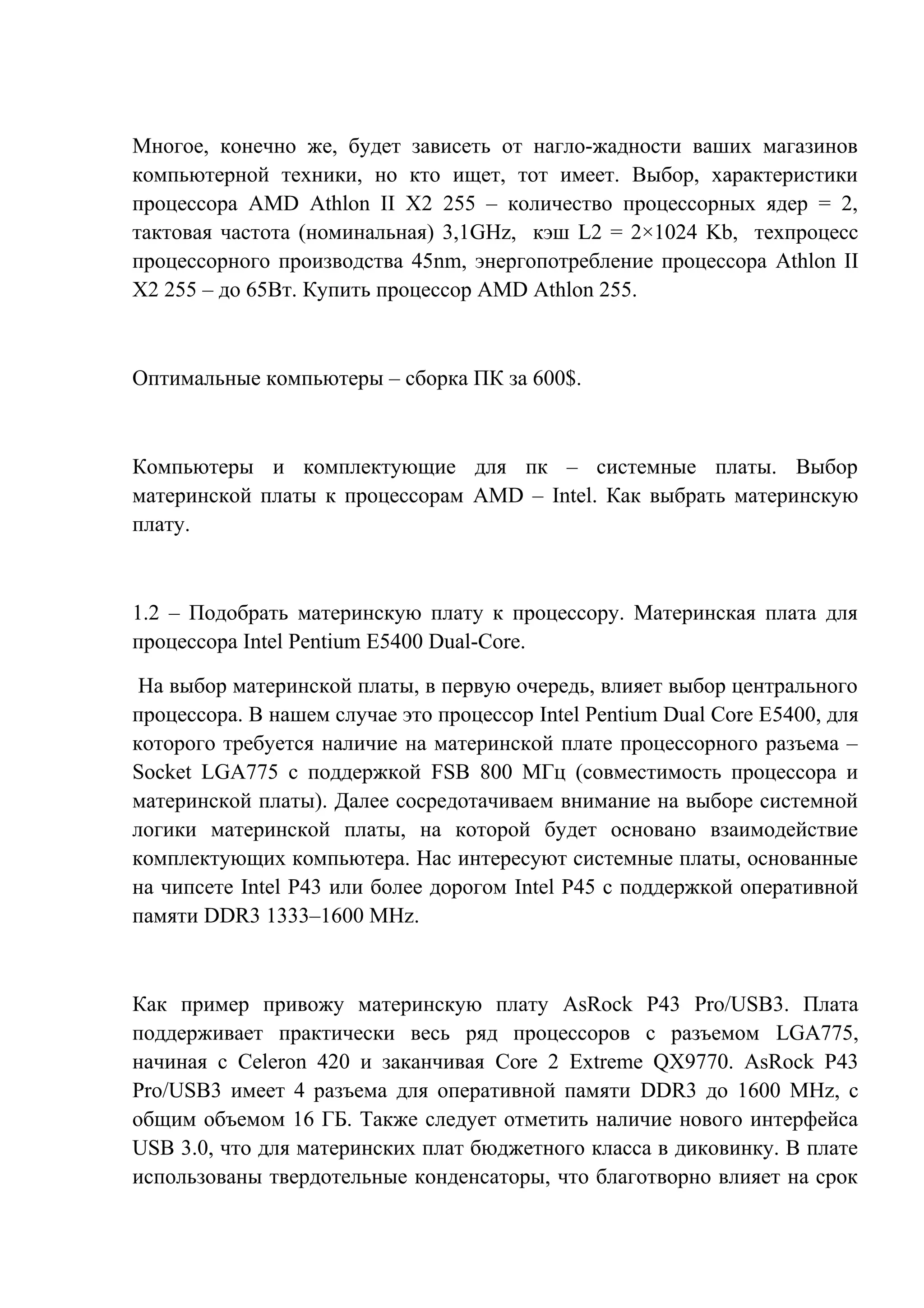 Многое, конечно же, будет зависеть от нагло-жадности ваших магазинов
компьютерной техники, но кто ищет, тот имеет. Выбор, характеристики
процессора AMD Athlon II X2 255 – количество процессорных ядер = 2,
тактовая частота (номинальная) 3,1GHz, кэш L2 = 2×1024 Kb, техпроцесс
процессорного производства 45nm, энергопотребление процессора Athlon II
X2 255 – до 65Вт. Купить процессор AMD Athlon 255.
Оптимальные компьютеры – сборка ПК за 600$.
Компьютеры и комплектующие для пк – системные платы. Выбор
материнской платы к процессорам AMD – Intel. Как выбрать материнскую
плату.
1.2 – Подобрать материнскую плату к процессору. Материнская плата для
процессора Intel Pentium E5400 Dual-Core.
На выбор материнской платы, в первую очередь, влияет выбор центрального
процессора. В нашем случае это процессор Intel Pentium Dual Core E5400, для
которого требуется наличие на материнской плате процессорного разъема –
Socket LGA775 с поддержкой FSB 800 МГц (совместимость процессора и
материнской платы). Далее сосредотачиваем внимание на выборе системной
логики материнской платы, на которой будет основано взаимодействие
комплектующих компьютера. Нас интересуют системные платы, основанные
на чипсете Intel P43 или более дорогом Intel P45 с поддержкой оперативной
памяти DDR3 1333–1600 MHz.
Как пример привожу материнскую плату AsRock P43 Pro/USB3. Плата
поддерживает практически весь ряд процессоров с разъемом LGA775,
начиная с Celeron 420 и заканчивая Core 2 Extreme QX9770. AsRock P43
Pro/USB3 имеет 4 разъема для оперативной памяти DDR3 до 1600 MHz, с
общим объемом 16 ГБ. Также следует отметить наличие нового интерфейса
USB 3.0, что для материнских плат бюджетного класса в диковинку. В плате
использованы твердотельные конденсаторы, что благотворно влияет на срок
 