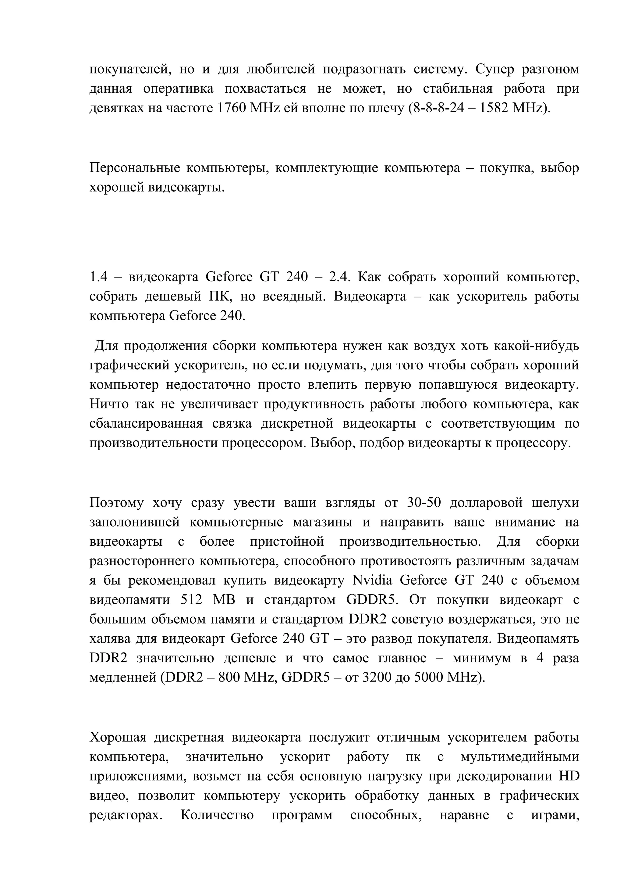 покупателей, но и для любителей подразогнать систему. Супер разгоном
данная оперативка похвастаться не может, но стабильная работа при
девятках на частоте 1760 MHz ей вполне по плечу (8-8-8-24 – 1582 MHz).
Персональные компьютеры, комплектующие компьютера – покупка, выбор
хорошей видеокарты.
1.4 – видеокарта Geforce GT 240 – 2.4. Как собрать хороший компьютер,
собрать дешевый ПК, но всеядный. Видеокарта – как ускоритель работы
компьютера Geforce 240.
Для продолжения сборки компьютера нужен как воздух хоть какой-нибудь
графический ускоритель, но если подумать, для того чтобы собрать хороший
компьютер недостаточно просто влепить первую попавшуюся видеокарту.
Ничто так не увеличивает продуктивность работы любого компьютера, как
сбалансированная связка дискретной видеокарты с соответствующим по
производительности процессором. Выбор, подбор видеокарты к процессору.
Поэтому хочу сразу увести ваши взгляды от 30-50 долларовой шелухи
заполонившей компьютерные магазины и направить ваше внимание на
видеокарты с более пристойной производительностью. Для сборки
разностороннего компьютера, способного противостоять различным задачам
я бы рекомендовал купить видеокарту Nvidia Geforce GT 240 с объемом
видеопамяти 512 MB и стандартом GDDR5. От покупки видеокарт с
большим объемом памяти и стандартом DDR2 советую воздержаться, это не
халява для видеокарт Geforce 240 GT – это развод покупателя. Видеопамять
DDR2 значительно дешевле и что самое главное – минимум в 4 раза
медленней (DDR2 – 800 MHz, GDDR5 – от 3200 до 5000 MHz).
Хорошая дискретная видеокарта послужит отличным ускорителем работы
компьютера, значительно ускорит работу пк с мультимедийными
приложениями, возьмет на себя основную нагрузку при декодировании HD
видео, позволит компьютеру ускорить обработку данных в графических
редакторах. Количество программ способных, наравне с играми,
 