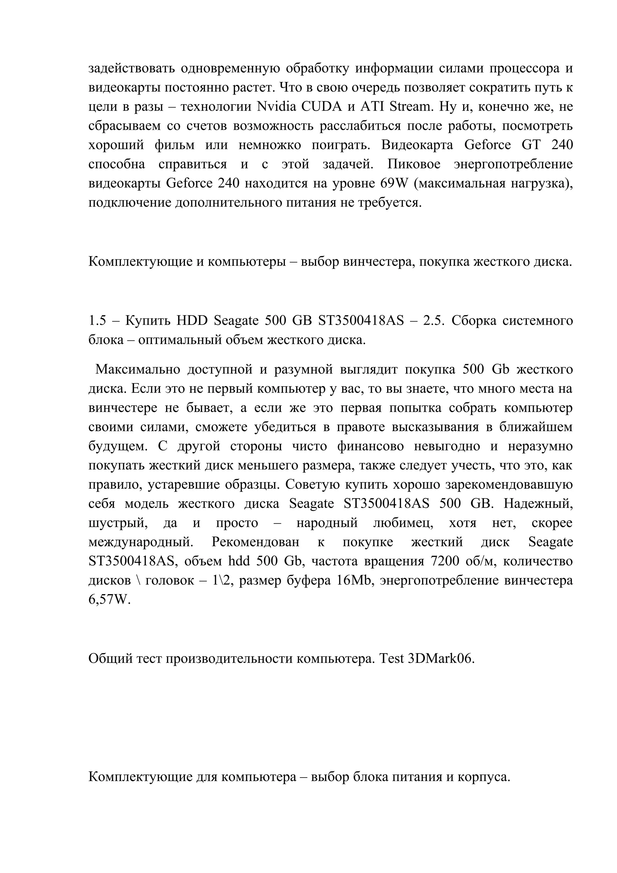 задействовать одновременную обработку информации силами процессора и
видеокарты постоянно растет. Что в свою очередь позволяет сократить путь к
цели в разы – технологии Nvidia CUDA и ATI Stream. Ну и, конечно же, не
сбрасываем со счетов возможность расслабиться после работы, посмотреть
хороший фильм или немножко поиграть. Видеокарта Geforce GT 240
способна справиться и с этой задачей. Пиковое энергопотребление
видеокарты Geforce 240 находится на уровне 69W (максимальная нагрузка),
подключение дополнительного питания не требуется.
Комплектующие и компьютеры – выбор винчестера, покупка жесткого диска.
1.5 – Купить HDD Seagate 500 GB ST3500418AS – 2.5. Сборка системного
блока – оптимальный объем жесткого диска.
Максимально доступной и разумной выглядит покупка 500 Gb жесткого
диска. Если это не первый компьютер у вас, то вы знаете, что много места на
винчестере не бывает, а если же это первая попытка собрать компьютер
своими силами, сможете убедиться в правоте высказывания в ближайшем
будущем. С другой стороны чисто финансово невыгодно и неразумно
покупать жесткий диск меньшего размера, также следует учесть, что это, как
правило, устаревшие образцы. Советую купить хорошо зарекомендовавшую
себя модель жесткого диска Seagate ST3500418AS 500 GB. Надежный,
шустрый, да и просто – народный любимец, хотя нет, скорее
международный. Рекомендован к покупке жесткий диск Seagate
ST3500418AS, объем hdd 500 Gb, частота вращения 7200 об/м, количество
дисков  головок – 12, размер буфера 16Mb, энергопотребление винчестера
6,57W.
Общий тест производительности компьютера. Test 3DMark06.
Комплектующие для компьютера – выбор блока питания и корпуса.
 