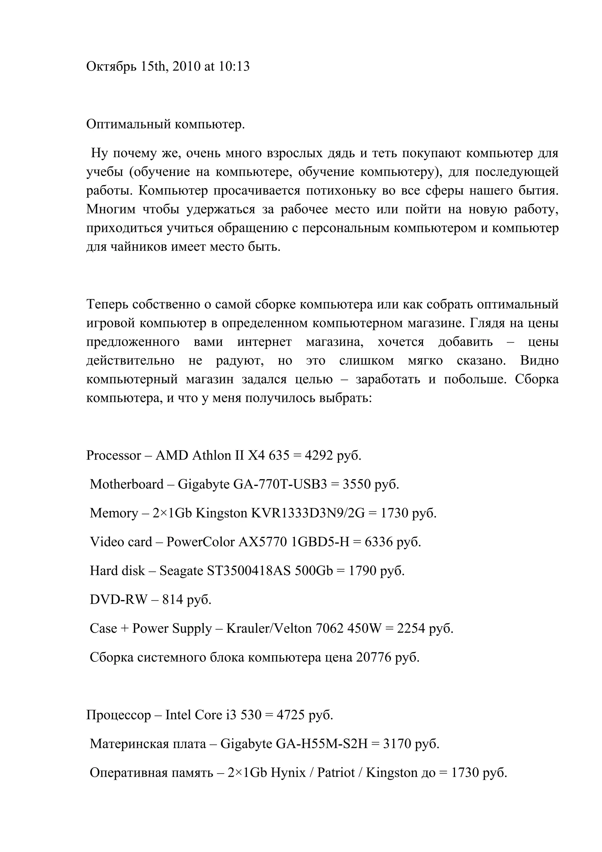 Октябрь 15th, 2010 at 10:13
Оптимальный компьютер.
Ну почему же, очень много взрослых дядь и теть покупают компьютер для
учебы (обучение на компьютере, обучение компьютеру), для последующей
работы. Компьютер просачивается потихоньку во все сферы нашего бытия.
Многим чтобы удержаться за рабочее место или пойти на новую работу,
приходиться учиться обращению с персональным компьютером и компьютер
для чайников имеет место быть.
Теперь собственно о самой сборке компьютера или как собрать оптимальный
игровой компьютер в определенном компьютерном магазине. Глядя на цены
предложенного вами интернет магазина, хочется добавить – цены
действительно не радуют, но это слишком мягко сказано. Видно
компьютерный магазин задался целью – заработать и побольше. Сборка
компьютера, и что у меня получилось выбрать:
Processor – AMD Athlon II X4 635 = 4292 руб.
Motherboard – Gigabyte GA-770T-USB3 = 3550 руб.
Memory – 2×1Gb Kingston KVR1333D3N9/2G = 1730 руб.
Video card – PowerColor AX5770 1GBD5-H = 6336 руб.
Hard disk – Seagate ST3500418AS 500Gb = 1790 руб.
DVD-RW – 814 руб.
Case + Power Supply – Krauler/Velton 7062 450W = 2254 руб.
Сборка системного блока компьютера цена 20776 руб.
Процессор – Intel Core i3 530 = 4725 руб.
Материнская плата – Gigabyte GA-H55M-S2H = 3170 руб.
Оперативная память – 2×1Gb Hynix / Patriot / Kingston до = 1730 руб.
 