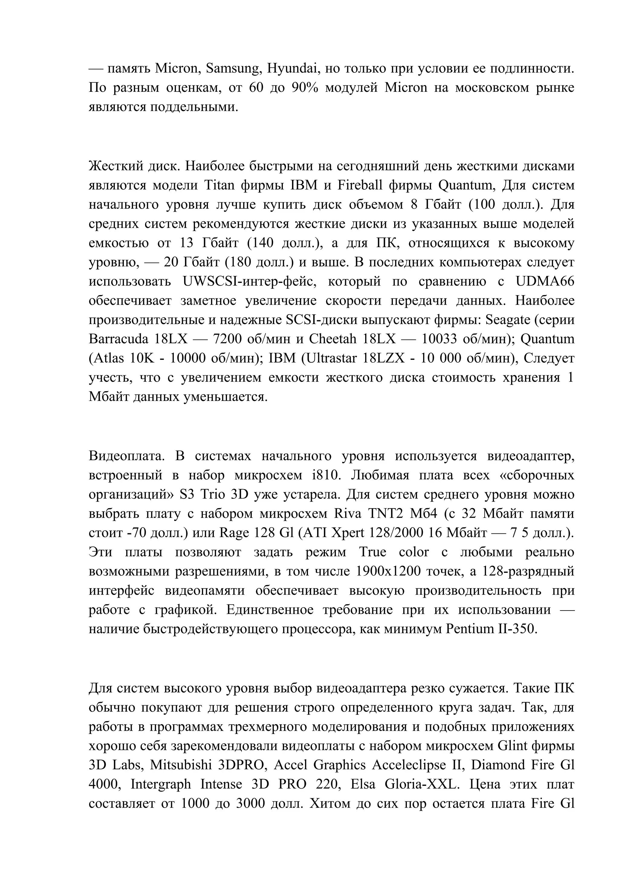 — память Micron, Samsung, Hyundai, но только при условии ее подлинности.
По разным оценкам, от 60 до 90% модулей Micron на московском рынке
являются поддельными.
Жесткий диск. Наиболее быстрыми на сегодняшний день жесткими дисками
являются модели Titan фирмы IBM и Fireball фирмы Quantum, Для систем
начального уровня лучше купить диск объемом 8 Гбайт (100 долл.). Для
средних систем рекомендуются жесткие диски из указанных выше моделей
емкостью от 13 Гбайт (140 долл.), а для ПК, относящихся к высокому
уровню, — 20 Гбайт (180 долл.) и выше. В последних компьютерах следует
использовать UWSCSI-интер-фейс, который по сравнению с UDMA66
обеспечивает заметное увеличение скорости передачи данных. Наиболее
производительные и надежные SCSI-диски выпускают фирмы: Seagate (серии
Barracuda 18LX — 7200 об/мин и Cheetah 18LX — 10033 об/мин); Quantum
(Atlas 10K - 10000 об/мин); IBM (Ultrastar 18LZX - 10 000 об/мин), Следует
учесть, что с увеличением емкости жесткого диска стоимость хранения 1
Мбайт данных уменьшается.
Видеоплата. В системах начального уровня используется видеоадаптер,
встроенный в набор микросхем i810. Любимая плата всех «сборочных
организаций» S3 Trio 3D уже устарела. Для систем среднего уровня можно
выбрать плату с набором микросхем Riva TNT2 Мб4 (с 32 Мбайт памяти
стоит -70 долл.) или Rage 128 Gl (ATI Xpert 128/2000 16 Мбайт — 7 5 долл.).
Эти платы позволяют задать режим True color с любыми реально
возможными разрешениями, в том числе 1900х1200 точек, а 128-разрядный
интерфейс видеопамяти обеспечивает высокую производительность при
работе с графикой. Единственное требование при их использовании —
наличие быстродействующего процессора, как минимум Pentium II-350.
Для систем высокого уровня выбор видеоадаптера резко сужается. Такие ПК
обычно покупают для решения строго определенного круга задач. Так, для
работы в программах трехмерного моделирования и подобных приложениях
хорошо себя зарекомендовали видеоплаты с набором микросхем Glint фирмы
3D Labs, Mitsubishi 3DPRO, Accel Graphics Acceleclipse II, Diamond Fire Gl
4000, Intergraph Intense 3D PRO 220, Elsa Gloria-XXL. Цена этих плат
составляет от 1000 до 3000 долл. Хитом до сих пор остается плата Fire Gl
 