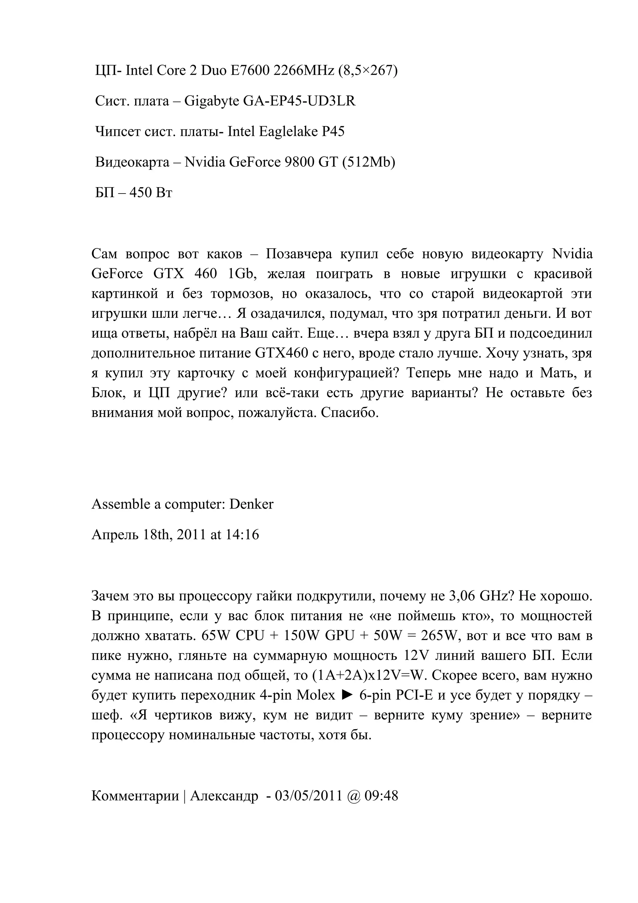ЦП- Intel Core 2 Duo E7600 2266MHz (8,5×267)
Сист. плата – Gigabyte GA-EP45-UD3LR
Чипсет сист. платы- Intel Eaglelake P45
Видеокарта – Nvidia GeForce 9800 GT (512Mb)
БП – 450 Вт
Сам вопрос вот каков – Позавчера купил себе новую видеокарту Nvidia
GeForce GTX 460 1Gb, желая поиграть в новые игрушки с красивой
картинкой и без тормозов, но оказалось, что со старой видеокартой эти
игрушки шли легче… Я озадачился, подумал, что зря потратил деньги. И вот
ища ответы, набрёл на Ваш сайт. Еще… вчера взял у друга БП и подсоединил
дополнительное питание GTX460 с него, вроде стало лучше. Хочу узнать, зря
я купил эту карточку с моей конфигурацией? Теперь мне надо и Мать, и
Блок, и ЦП другие? или всё-таки есть другие варианты? Не оставьте без
внимания мой вопрос, пожалуйста. Спасибо.
Assemble a computer: Denker
Апрель 18th, 2011 at 14:16
Зачем это вы процессору гайки подкрутили, почему не 3,06 GHz? Не хорошо.
В принципе, если у вас блок питания не «не поймешь кто», то мощностей
должно хватать. 65W CPU + 150W GPU + 50W = 265W, вот и все что вам в
пике нужно, гляньте на суммарную мощность 12V линий вашего БП. Если
сумма не написана под общей, то (1A+2A)x12V=W. Скорее всего, вам нужно
будет купить переходник 4-pin Molex ► 6-pin PCI-E и усе будет у порядку –
шеф. «Я чертиков вижу, кум не видит – верните куму зрение» – верните
процессору номинальные частоты, хотя бы.
Комментарии | Александр - 03/05/2011 @ 09:48
 