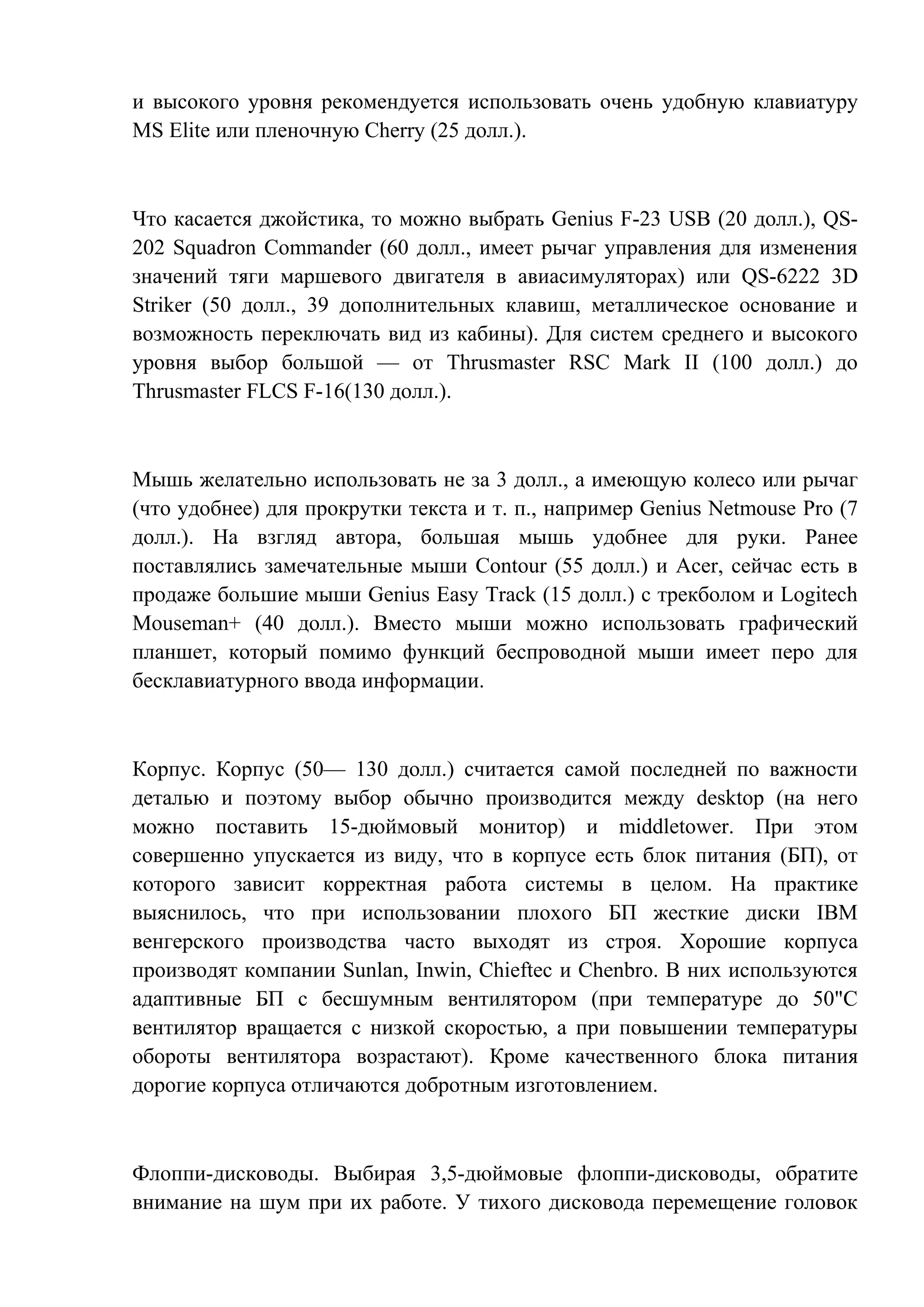 и высокого уровня рекомендуется использовать очень удобную клавиатуру
MS Elite или пленочную Cherry (25 долл.).
Что касается джойстика, то можно выбрать Genius F-23 USB (20 долл.), QS-
202 Squadron Commander (60 долл., имеет рычаг управления для изменения
значений тяги маршевого двигателя в авиасимуляторах) или QS-6222 3D
Striker (50 долл., 39 дополнительных клавиш, металлическое основание и
возможность переключать вид из кабины). Для систем среднего и высокого
уровня выбор большой — от Thrusmaster RSC Mark II (100 долл.) до
Thrusmaster FLCS F-16(130 долл.).
Мышь желательно использовать не за 3 долл., а имеющую колесо или рычаг
(что удобнее) для прокрутки текста и т. п., например Genius Netmouse Pro (7
долл.). На взгляд автора, большая мышь удобнее для руки. Ранее
поставлялись замечательные мыши Contour (55 долл.) и Acer, сейчас есть в
продаже большие мыши Genius Easy Track (15 долл.) с трекболом и Logitech
Mouseman+ (40 долл.). Вместо мыши можно использовать графический
планшет, который помимо функций беспроводной мыши имеет перо для
бесклавиатурного ввода информации.
Корпус. Корпус (50— 130 долл.) считается самой последней по важности
деталью и поэтому выбор обычно производится между desktop (на него
можно поставить 15-дюймовый монитор) и middletower. При этом
совершенно упускается из виду, что в корпусе есть блок питания (БП), от
которого зависит корректная работа системы в целом. На практике
выяснилось, что при использовании плохого БП жесткие диски IBM
венгерского производства часто выходят из строя. Хорошие корпуса
производят компании Sunlan, Inwin, Chieftec и Chenbro. В них используются
адаптивные БП с бесшумным вентилятором (при температуре до 50"С
вентилятор вращается с низкой скоростью, а при повышении температуры
обороты вентилятора возрастают). Кроме качественного блока питания
дорогие корпуса отличаются добротным изготовлением.
Флоппи-дисководы. Выбирая 3,5-дюймовые флоппи-дисководы, обратите
внимание на шум при их работе. У тихого дисковода перемещение головок
 