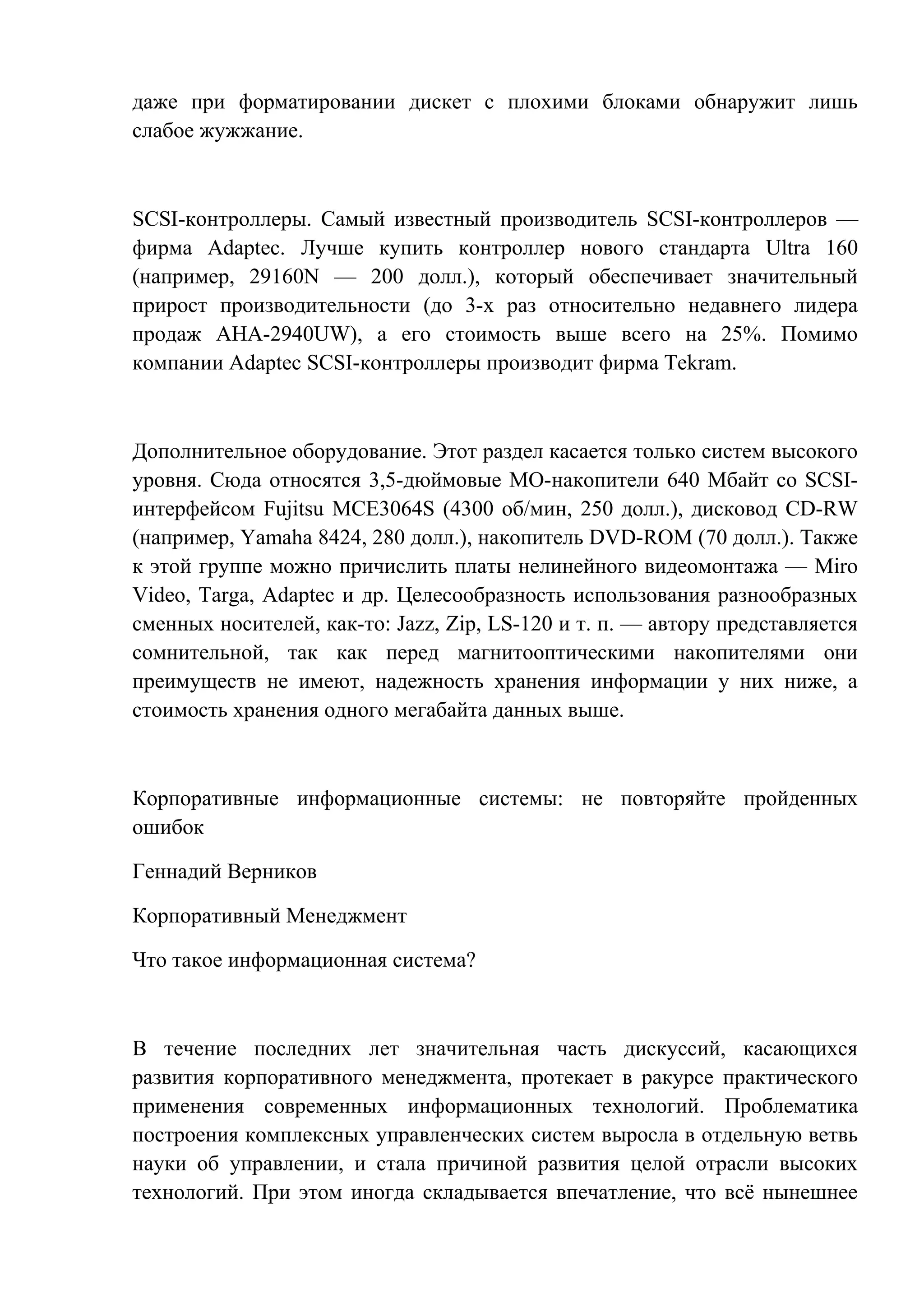 даже при форматировании дискет с плохими блоками обнаружит лишь
слабое жужжание.
SCSI-контроллеры. Самый известный производитель SCSI-контроллеров —
фирма Adaptec. Лучше купить контроллер нового стандарта Ultra 160
(например, 29160N — 200 долл.), который обеспечивает значительный
прирост производительности (до 3-х раз относительно недавнего лидера
продаж AHA-2940UW), а его стоимость выше всего на 25%. Помимо
компании Adaptec SCSI-контроллеры производит фирма Tekram.
Дополнительное оборудование. Этот раздел касается только систем высокого
уровня. Сюда относятся 3,5-дюймовые МО-накопители 640 Мбайт со SCSI-
интерфейсом Fujitsu MCE3064S (4300 об/мин, 250 долл.), дисковод CD-RW
(например, Yamaha 8424, 280 долл.), накопитель DVD-ROM (70 долл.). Также
к этой группе можно причислить платы нелинейного видеомонтажа — Miro
Video, Targa, Adaptec и др. Целесообразность использования разнообразных
сменных носителей, как-то: Jazz, Zip, LS-120 и т. п. — автору представляется
сомнительной, так как перед магнитооптическими накопителями они
преимуществ не имеют, надежность хранения информации у них ниже, а
стоимость хранения одного мегабайта данных выше.
Корпоративные информационные системы: не повторяйте пройденных
ошибок
Геннадий Верников
Корпоративный Менеджмент
Что такое информационная система?
В течение последних лет значительная часть дискуссий, касающихся
развития корпоративного менеджмента, протекает в ракурсе практического
применения современных информационных технологий. Проблематика
построения комплексных управленческих систем выросла в отдельную ветвь
науки об управлении, и стала причиной развития целой отрасли высоких
технологий. При этом иногда складывается впечатление, что всё нынешнее
 