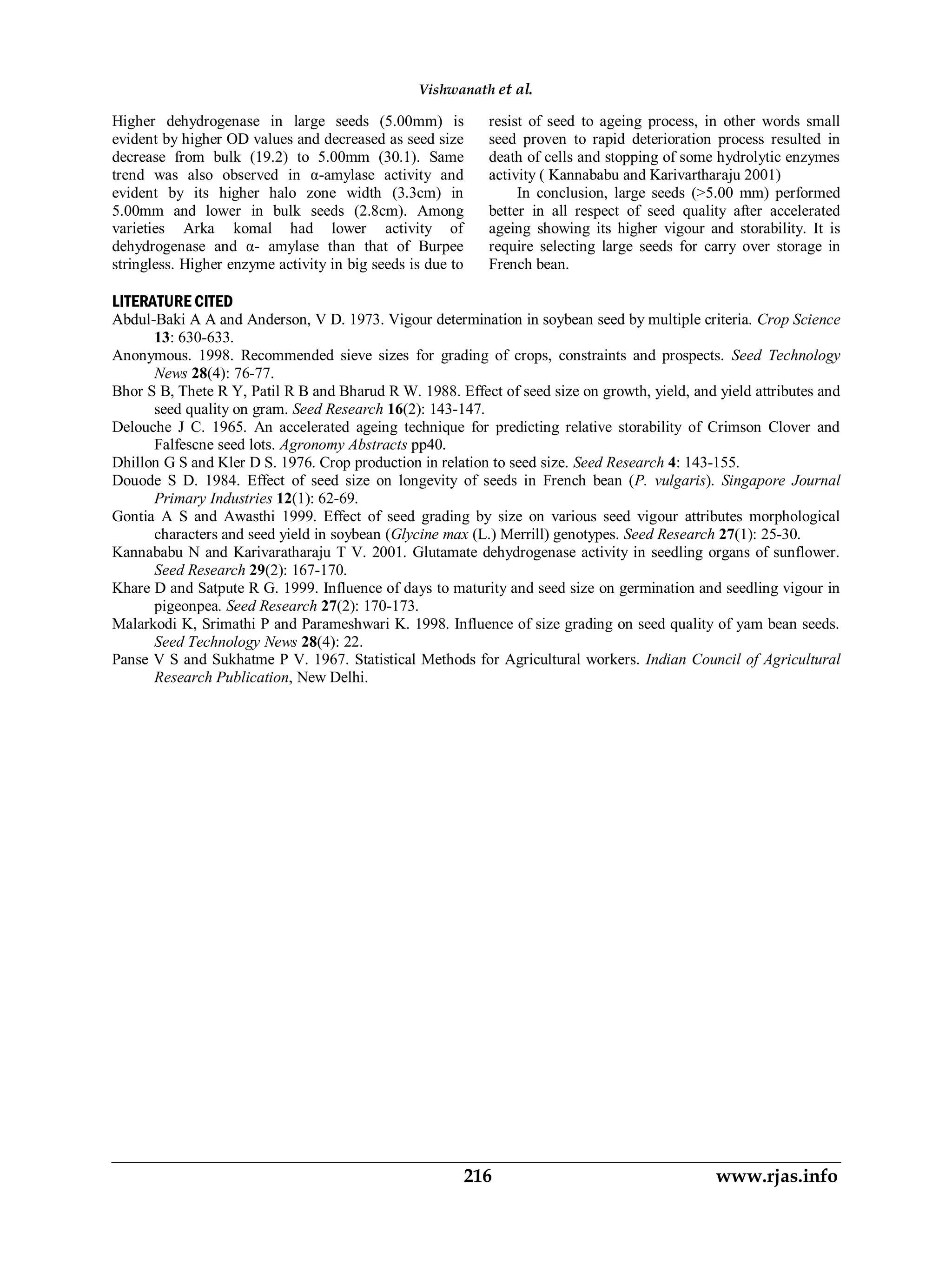 Higher dehydrogenase in large seeds (5.00mm) is
evident by higher OD values and decreased as seed size
decrease from bulk (19.2) to 5.00mm (30.1). Same
trend was also observed in α-amylase activity and
evident by its higher halo zone width (3.3cm) in
5.00mm and lower in bulk seeds (2.8cm). Among
varieties Arka komal had lower activity of
dehydrogenase and α- amylase than that of Burpee
stringless. Higher enzyme activity in big seeds is due to
resist of seed to ageing process, in other words small
seed proven to rapid deterioration process resulted in
death of cells and stopping of some hydrolytic enzymes
activity ( Kannababu and Karivartharaju 2001)
In conclusion, large seeds (>5.00 mm) performed
better in all respect of seed quality after accelerated
ageing showing its higher vigour and storability. It is
require selecting large seeds for carry over storage in
French bean.
LITERATURE CITED
Abdul-Baki A A and Anderson, V D. 1973. Vigour determination in soybean seed by multiple criteria. Crop Science
13: 630-633.
Anonymous. 1998. Recommended sieve sizes for grading of crops, constraints and prospects. Seed Technology
News 28(4): 76-77.
Bhor S B, Thete R Y, Patil R B and Bharud R W. 1988. Effect of seed size on growth, yield, and yield attributes and
seed quality on gram. Seed Research 16(2): 143-147.
Delouche J C. 1965. An accelerated ageing technique for predicting relative storability of Crimson Clover and
Falfescne seed lots. Agronomy Abstracts pp40.
Dhillon G S and Kler D S. 1976. Crop production in relation to seed size. Seed Research 4: 143-155.
Douode S D. 1984. Effect of seed size on longevity of seeds in French bean (P. vulgaris). Singapore Journal
Primary Industries 12(1): 62-69.
Gontia A S and Awasthi 1999. Effect of seed grading by size on various seed vigour attributes morphological
characters and seed yield in soybean (Glycine max (L.) Merrill) genotypes. Seed Research 27(1): 25-30.
Kannababu N and Karivaratharaju T V. 2001. Glutamate dehydrogenase activity in seedling organs of sunflower.
Seed Research 29(2): 167-170.
Khare D and Satpute R G. 1999. Influence of days to maturity and seed size on germination and seedling vigour in
pigeonpea. Seed Research 27(2): 170-173.
Malarkodi K, Srimathi P and Parameshwari K. 1998. Influence of size grading on seed quality of yam bean seeds.
Seed Technology News 28(4): 22.
Panse V S and Sukhatme P V. 1967. Statistical Methods for Agricultural workers. Indian Council of Agricultural
Research Publication, New Delhi.
Vishwanath et al.
216 www.rjas.info
 