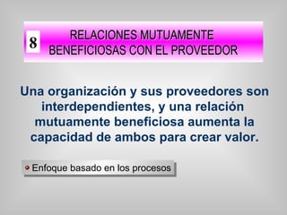 Una organización y sus proveedores son
interdependientes, y una relación
mutuamente beneficiosa aumenta la
capacidad de ambos para crear valor.
RELACIONES MUTUAMENTERELACIONES MUTUAMENTE
BENEFICIOSAS CON EL PROVEEDORBENEFICIOSAS CON EL PROVEEDOR
Enfoque basado en los procesosEnfoque basado en los procesos
8
 