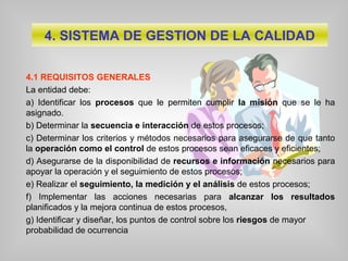 4. SISTEMA DE GESTION DE LA CALIDAD
4.1 REQUISITOS GENERALES
La entidad debe:
a) Identificar los procesos que le permiten cumplir la misión que se le ha
asignado.
b) Determinar la secuencia e interacción de estos procesos;
c) Determinar los criterios y métodos necesarios para asegurarse de que tanto
la operación como el control de estos procesos sean eficaces y eficientes;
d) Asegurarse de la disponibilidad de recursos e información necesarios para
apoyar la operación y el seguimiento de estos procesos;
e) Realizar el seguimiento, la medición y el análisis de estos procesos;
f) Implementar las acciones necesarias para alcanzar los resultados
planificados y la mejora continua de estos procesos,
g) Identificar y diseñar, los puntos de control sobre los riesgos de mayor
probabilidad de ocurrencia
 