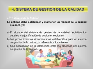 4.2.2 Manual de la Calidad
La entidad debe establecer y mantener un manual de la calidad
que incluya:
a) El alcance del sistema de gestión de la calidad, incluidos los
detalles y la justificación de cualquier exclusión
b) Los procedimientos documentados establecidos para el sistema
de gestión de la calidad, o referencia a los mismos
c) Una descripción de la interacción entre los procesos del sistema
de gestión de la calidad.
4. SISTEMA DE GESTION DE LA CALIDAD
 
