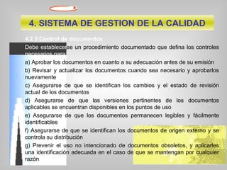 4.2.3 Control de documentos
Debe establecerse un procedimiento documentado que defina los controles
necesarios para:
a) Aprobar los documentos en cuanto a su adecuación antes de su emisión
b) Revisar y actualizar los documentos cuando sea necesario y aprobarlos
nuevamente
c) Asegurarse de que se identifican los cambios y el estado de revisión
actual de los documentos
d) Asegurarse de que las versiones pertinentes de los documentos
aplicables se encuentran disponibles en los puntos de uso
e) Asegurarse de que los documentos permanecen legibles y fácilmente
identificables
f) Asegurarse de que se identifican los documentos de origen externo y se
controla su distribución
g) Prevenir el uso no intencionado de documentos obsoletos, y aplicarles
una identificación adecuada en el caso de que se mantengan por cualquier
razón
4. SISTEMA DE GESTION DE LA CALIDAD
 