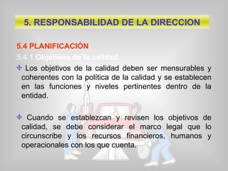 5.4 PLANIFICACIÓN
5.4.1 Objetivos de la calidad
Los objetivos de la calidad deben ser mensurables y
coherentes con la política de la calidad y se establecen
en las funciones y niveles pertinentes dentro de la
entidad.
Cuando se establezcan y revisen los objetivos de
calidad, se debe considerar el marco legal que lo
circunscribe y los recursos financieros, humanos y
operacionales con los que cuenta.
5. RESPONSABILIDAD DE LA DIRECCION
 