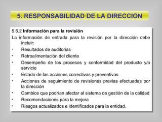 5.6.2 Información para la revisión
La información de entrada para la revisión por la dirección debe
incluir:
• Resultados de auditorias
• Retroalimentación del cliente
• Desempeño de los procesos y conformidad del producto y/o
servicio
• Estado de las acciones correctivas y preventivas
• Acciones de seguimiento de revisiones previas efectuadas por
la dirección
• Cambios que podrían afectar al sistema de gestión de la calidad
• Recomendaciones para la mejora
• Riesgos actualizados e identificados para la entidad.
5.6.2 Información para la revisión
La información de entrada para la revisión por la dirección debe
incluir:
• Resultados de auditorias
• Retroalimentación del cliente
• Desempeño de los procesos y conformidad del producto y/o
servicio
• Estado de las acciones correctivas y preventivas
• Acciones de seguimiento de revisiones previas efectuadas por
la dirección
• Cambios que podrían afectar al sistema de gestión de la calidad
• Recomendaciones para la mejora
• Riesgos actualizados e identificados para la entidad.
5. RESPONSABILIDAD DE LA DIRECCION
 