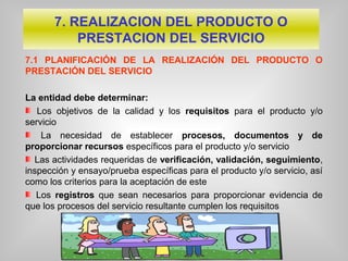 7.1 PLANIFICACIÓN DE LA REALIZACIÓN DEL PRODUCTO O
PRESTACIÓN DEL SERVICIO
La entidad debe determinar:
Los objetivos de la calidad y los requisitos para el producto y/o
servicio
La necesidad de establecer procesos, documentos y de
proporcionar recursos específicos para el producto y/o servicio
Las actividades requeridas de verificación, validación, seguimiento,
inspección y ensayo/prueba específicas para el producto y/o servicio, así
como los criterios para la aceptación de este
Los registros que sean necesarios para proporcionar evidencia de
que los procesos del servicio resultante cumplen los requisitos
7. REALIZACION DEL PRODUCTO O
PRESTACION DEL SERVICIO
 