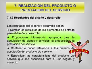 7.3.3 Resultados del diseño y desarrollo
Los resultados del di seño y desarrollo deben:
Cumplir los requisitos de los elementos de entrada
para el diseño y desarrollo
Proporcionar información apropiada para la
adquisición de bienes y servicios, la producción y la
prestación del servicio
Contener o hacer referencia a los criterios de
aceptación del producto y/o servicio,
Especificar las características del producto y/o
servicio que son esenciales para el uso seguro y
correcto.
7. REALIZACION DEL PRODUCTO O
PRESTACION DEL SERVICIO
 