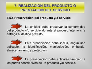 7.5.5 Preservación del producto y/o servicio
La entidad debe preservar la conformidad
del producto y/o servicio durante el proceso interno y la
entrega al destino previsto.
Esta preservación debe incluir, según sea
aplicable, la identificación, manipulación, embalaje,
almacenamiento y protección.
La preservación debe aplicarse también, a
las partes constitutivas de un producto y/o servicio.
7. REALIZACION DEL PRODUCTO O
PRESTACION DEL SERVICIO
 