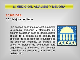 8.5 MEJORA
8.5.1 Mejora continua
La entidad debe mejorar continuamente
la eficacia, eficiencia y efectividad del
sistema de gestión de la calidad mediante
el uso de la política de la calidad, los
objetivos de la calidad, los resultados de
las auditorias internas, el análisis de
datos, el sistema de evaluación para
seguimiento y medición, las acciones
correctivas y preventivas y la revisión por
la dirección.
8. MEDICION, ANALISIS Y MEJORA
 