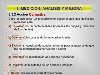 8.5.2 Acción CCorrectivaorrectiva
Debe establecerse un procedimiento documentado que defina los
requisitos para:
a) Revisar las no conformidades (incluidas las quejas y reclamos
de los clientes)
b) Determinar las causas de las no conformidades
c) Evaluar la necesidad de adoptar acciones para asegurarse de que
las no conformidades no vuelvan a ocurrir
d) Determinar e implementar las acciones necesarias
e) Registrar los resultados de las acciones tomadas
f) Revisar las acciones correctivas tomadas.
8. MEDICION, ANALISIS Y MEJORA
 