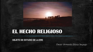 EL HECHO RELIGIOSO
OBJETO DE ESTUDIO DE LA ERE
Oscar Armando Pérez Sayago
 