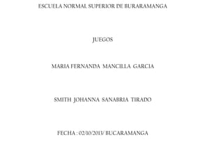 ESCUELA NORMAL SUPERIOR DE BURARAMANGA

JUEGOS

MARIA FERNANDA MANCILLA GARCIA

SMITH JOHANNA SANABRIA TIRADO

FECHA : 02/10/2013/ BUCARAMANGA

 