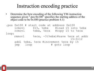 Instruction encoding practice
•

Determine the byte encoding of the following Y86 instruction
sequence given ―.pos 0x100‖ specifies the starting address of the
object code to be 0x100 (practice problem 4.1)

.pos 0x100 # start code at address 0x100
irmovl
$15, %ebx
#load 15 into %ebx
rrmovl
%ebx, %ecx
#copy 15 to %ecx
loop:
rmmovl
%ecx, -3(%ebx)#save %ecx at addr
15-3=12
addl %ebx, %ecx #increment %ecx by 15
jmp
loop
# goto loop

23

 