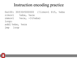 Instruction encoding practice
0x100: 30f30f000000 //irmovl $15, %ebx
rrmovl
%ebx, %ecx
rmmovl
%ecx, -3(%ebx)
loop:
addl %ebx, %ecx
jmp loop

 