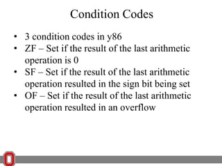 Condition Codes
• 3 condition codes in y86
• ZF – Set if the result of the last arithmetic
operation is 0
• SF – Set if the result of the last arithmetic
operation resulted in the sign bit being set
• OF – Set if the result of the last arithmetic
operation resulted in an overflow

 