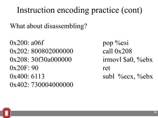 Instruction encoding practice (cont)
What about disassembling?
0x200: a06f
0x202: 800802000000
0x208: 30f30a000000
0x20F: 90
0x400: 6113
0x402: 730004000000

pop %esi
call 0x208
irmovl $a0, %ebx
ret
subl %ecx, %ebx

34

 