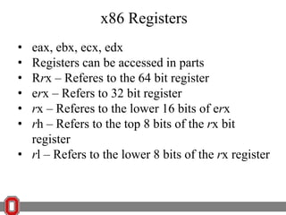 x86 Registers
•
•
•
•
•
•

eax, ebx, ecx, edx
Registers can be accessed in parts
Rrx – Referes to the 64 bit register
erx – Refers to 32 bit register
rx – Referes to the lower 16 bits of erx
rh – Refers to the top 8 bits of the rx bit
register
• rl – Refers to the lower 8 bits of the rx register

 