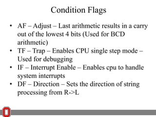 Condition Flags
• AF – Adjust – Last arithmetic results in a carry
out of the lowest 4 bits (Used for BCD
arithmetic)
• TF – Trap – Enables CPU single step mode –
Used for debugging
• IF – Interrupt Enable – Enables cpu to handle
system interrupts
• DF – Direction – Sets the direction of string
processing from R->L

 