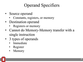 Operand Specifiers
• Source operand
• Constants, registers, or memory

• Destination operand
• Registers or memory

• Cannot do Memory-Memory transfer with a
single instruction
• 3 types of operands
• Immediate
• Register
• Memory
43

 