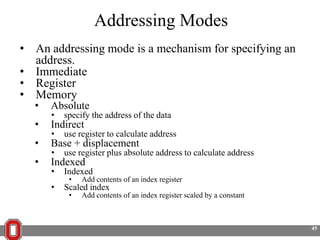 Addressing Modes
• An addressing mode is a mechanism for specifying an
address.
• Immediate
• Register
• Memory
•
•
•
•

Absolute
•

specify the address of the data

Indirect
•

use register to calculate address

Base + displacement
•

use register plus absolute address to calculate address

Indexed
•
•

Indexed
•

Add contents of an index register

Scaled index
•

Add contents of an index register scaled by a constant

45

 