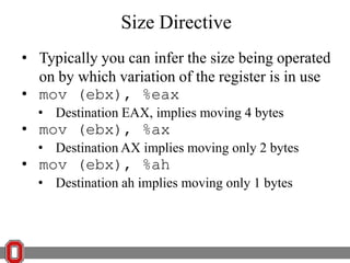 Size Directive
• Typically you can infer the size being operated
on by which variation of the register is in use
• mov (ebx), %eax
• Destination EAX, implies moving 4 bytes

• mov (ebx), %ax

• Destination AX implies moving only 2 bytes

• mov (ebx), %ah

• Destination ah implies moving only 1 bytes

 