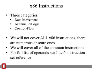 x86 Instructions
• Three categories
• Data Movement
• Arithmetic/Logic
• Control-Flow

• We will not cover ALL x86 instructions, there
are numerous obscure ones
• We will cover all of the common instructions
• For full list of operands see Intel’s instruction
set reference

 