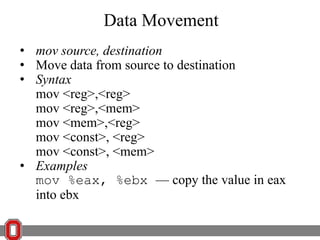 Data Movement
• mov source, destination
• Move data from source to destination
• Syntax
mov <reg>,<reg>
mov <reg>,<mem>
mov <mem>,<reg>
mov <const>, <reg>
mov <const>, <mem>
• Examples
mov %eax, %ebx — copy the value in eax
into ebx

 