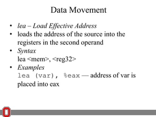 Data Movement
• lea – Load Effective Address
• loads the address of the source into the
registers in the second operand
• Syntax
lea <mem>, <reg32>
• Examples
lea (var), %eax — address of var is
placed into eax

 